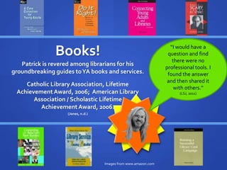 “Libraries will never 
be cool, but we can 
do cool stuff if we 
listen to teens.” 
(Gorman, 2006) 
Books! 
Patrick is revered among librarians for his 
groundbreaking guides to YA books and services. 
“I would have a 
question and find 
there were no 
professional tools. I 
found the answer 
and then shared it 
with others.” 
(LSJ, 2011) 
Catholic Library Association, Lifetime 
Achievement Award, 2006; American Library 
Association / Scholastic Lifetime 
Achievement Award, 2006. 
Images from www.amazon.com 
(Jones, n.d.) 
 
