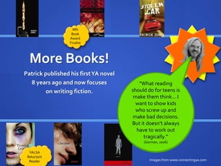 More Books! 
Patrick published his first YA novel 
8 years ago and now focuses 
on writing fiction. 
““My What experience 
reading 
working in libraries 
has helped me 
tremendously in 
publishing… I could 
should do for teens is 
make them think... I 
want to show kids 
who screw up and 
make just bad hand decisions. 
my 
But it doesn’t always 
have to work out 
manuscript to people 
I knew from my work 
on ALA/YALSA 
committees.” 
tragically.” 
(Gorman, 2006) 
(LSJ, 2011) 
Images from www.connectingya.com 
MN 
Book 
Award 
Finalist 
YALSA 
Reluctant 
Reader 
 