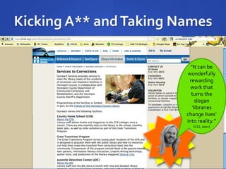 Kicking A** and Taking Names 
“It can be 
wonderfully 
rewarding 
work that 
turns the 
slogan 
‘libraries 
change lives’ 
into reality.” 
(LSJ, 2011) 
 