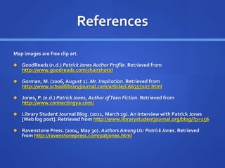 References 
Map images are free clip art. 
 GoodReads (n.d.) Patrick Jones Author Profile. Retrieved from 
http://www.goodreads.com/chairshotxl 
 Gorman, M. (2006, August 1). Mr. Inspiration. Retrieved from 
http://www.schoollibraryjournal.com/article/CA6357107.html 
 Jones, P. (n.d.) Patrick Jones, Author of Teen Fiction. Retrieved from 
http://www.connectingya.com/ 
 Library Student Journal Blog. (2011, March 29). An Interview with Patrick Jones 
[Web log post]. Retrieved from http://www.librarystudentjournal.org/blog/?p=156 
 Ravenstone Press. (2004, May 30). Authors Among Us: Patrick Jones. Retrieved 
from http://ravenstonepress.com/patjones.html 
