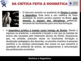 Zetética x Dogmática
DA CRÍTICA FEITA À DOGMÁTICA
• A dogmática jurídica é tratada como inimiga do Direito. Desde o
ingresso na academia, o estudante é levado a crer que as mazelas do
ensino são causadas pelo tratamento técnico do Direito. Esquece-se
que, na verdade, possuem raízes na insuficiente formação e
atualização pedagógica dos docentes, no precário incentivo à pesquisa
científica e na escassa estruturação dos cursos no que concerne à
qualidade de ambiente de ensino, de equipamentos e remuneração
dos profissionais envolvidos.
• O discurso corrente na academia de Direito é contra
a dogmática. Esta seria a raiz maléfica da fraca
qualidade do ensino jurídico superior no Brasil, pois
tomaria o espaço das disciplinas reflexivas,
tornando-as insuficientes para uma boa formação.
 
