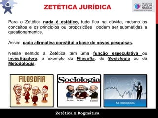 Zetética x Dogmática
ZETÉTICA JURÍDICA
Para a Zetética nada é estático, tudo fica na dúvida, mesmo os
conceitos e os princípios ou proposições podem ser submetidas a
questionamentos.
Assim, cada afirmativa constitui a base de novas pesquisas.
Nesse sentido a Zetética tem uma função especulativa ou
investigadora, a exemplo da Filosofia, da Sociologia ou da
Metodologia.
 