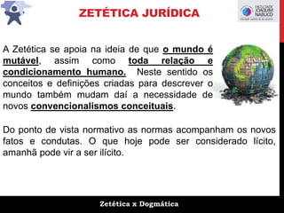 Zetética x Dogmática
ZETÉTICA JURÍDICA
A Zetética se apoia na ideia de que o mundo é
mutável, assim como toda relação e
condicionamento humano. Neste sentido os
conceitos e definições criadas para descrever o
mundo também mudam daí a necessidade de
novos convencionalismos conceituais.
Do ponto de vista normativo as normas acompanham os novos
fatos e condutas. O que hoje pode ser considerado lícito,
amanhã pode vir a ser ilícito.
 