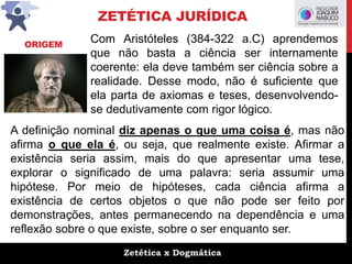 Zetética x Dogmática
ZETÉTICA JURÍDICA
Com Aristóteles (384-322 a.C) aprendemos
que não basta a ciência ser internamente
coerente: ela deve também ser ciência sobre a
realidade. Desse modo, não é suficiente que
ela parta de axiomas e teses, desenvolvendo-
se dedutivamente com rigor lógico.
A definição nominal diz apenas o que uma coisa é, mas não
afirma o que ela é, ou seja, que realmente existe. Afirmar a
existência seria assim, mais do que apresentar uma tese,
explorar o significado de uma palavra: seria assumir uma
hipótese. Por meio de hipóteses, cada ciência afirma a
existência de certos objetos o que não pode ser feito por
demonstrações, antes permanecendo na dependência e uma
reflexão sobre o que existe, sobre o ser enquanto ser.
ORIGEM
 