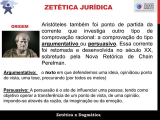 Zetética x Dogmática
ZETÉTICA JURÍDICA
Aristóteles também foi ponto de partida da
corrente que investiga outro tipo de
comprovação racional: a comprovação do tipo
argumentativo ou persuasivo. Essa corrente
foi retomada e desenvolvida no século XX,
sobretudo pela Nova Retórica de Chain
Perelman.
ORIGEM
Argumentativo: o texto em que defendemos uma ideia, opiniãoou ponto
de vista, uma tese, procurando (por todos os meios)
Persuasivo: A persuasão é o ato de influenciar uma pessoa, tendo como
objetivo operar a transferência de um ponto de vista, de uma opinião,
impondo-se através da razão, da imaginação ou da emoção.
 