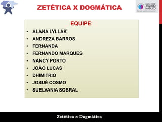 Zetética x Dogmática
ZETÉTICA X DOGMÁTICA
EQUIPE:
• ALANA LYLLAK
• ANDREZA BARROS
• FERNANDA
• FERNANDO MARQUES
• NANCY PORTO
• JOÃO LUCAS
• DHIMITRIO
• JOSUÉ COSMO
• SUELVANIA SOBRAL
 