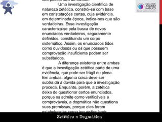 Zetética x Dogmática
são postas fora de dúvida.
Uma investigação científica de
natureza zetética, constrói-se com base
em constatações certas, cuja evidência,
em determinada época, indica-nos que são
verdadeiras. Essa investigação
caracteriza-se pela busca de novos
enunciados verdadeiros, seguramente
definidos, constituindo um corpo
sistemático. Assim, os enunciados tidos
como duvidosos ou os que possuem
comprovação insuficiente podem ser
substituídos.
A diferença existente entre ambas
é que a investigação zetética parte de uma
evidência, que pode ser frágil ou plena.
Em ambas, alguma coisa deve ser
subtraída à dúvida para que a investigação
proceda. Enquanto, porém, a zetética
deixa de questionar certos enunciados,
porque os admite como verificáveis e
comprováveis, a dogmática não questiona
suas premissas, porque elas foram
estabelecidas como inquestionáveis.
Para esclarecimento da questão,
 