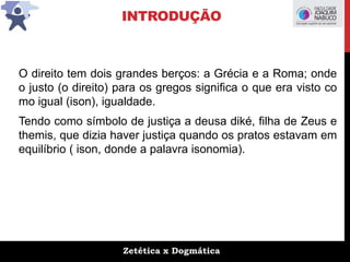Zetética x Dogmática
INTRODUÇÃO
O direito tem dois grandes berços: a Grécia e a Roma; onde
o justo (o direito) para os gregos significa o que era visto co
mo igual (ison), igualdade.
Tendo como símbolo de justiça a deusa diké, filha de Zeus e
themis, que dizia haver justiça quando os pratos estavam em
equilíbrio ( ison, donde a palavra isonomia).
 