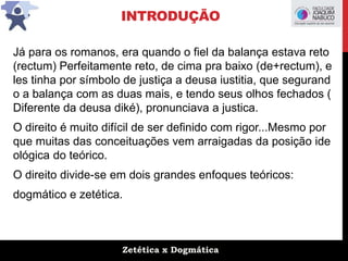 Zetética x Dogmática
INTRODUÇÃO
Já para os romanos, era quando o fiel da balança estava reto
(rectum) Perfeitamente reto, de cima pra baixo (de+rectum), e
les tinha por símbolo de justiça a deusa iustitia, que segurand
o a balança com as duas mais, e tendo seus olhos fechados (
Diferente da deusa diké), pronunciava a justica.
O direito é muito difícil de ser definido com rigor...Mesmo por
que muitas das conceituações vem arraigadas da posição ide
ológica do teórico.
O direito divide-se em dois grandes enfoques teóricos:
dogmático e zetética.
 