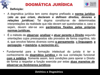 Zetética x Dogmática
DOGMÁTICA JURÍDICA
Definição:
• A dogmática jurídica tem como dogma prefixado a norma jurídica.
(são as que criam, declaram e definem direitos, deveres e
relações jurídicas) Tal dogma constitui-se de determinadas
interpretações da realidade que não devem ser questionadas e, caso o
sejam, devem ater-se aos parâmetros fixados pelas próprias
normas jurídicas.
• É o método de observar, analisar e atuar perante o Direito segundo
orientações cujos pressupostos são provados de forma cognitiva, isto
é, que envolve fatores diversos como o pensamento, a linguagem, a
percepção, a memória, o raciocínio etc.
• Fundamental para a formação intelectual do jurista é ter o
conhecimento da dogmática jurídica e da sua correlação funcional
com a zetética. Somente assim, terá condições para operar o Direito
de forma a respeitar a função exercida por estas duas maneiras de
observar os fenômenos jurídicos.
 