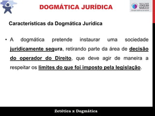 Zetética x Dogmática
DOGMÁTICA JURÍDICA
• A dogmática pretende instaurar uma sociedade
juridicamente segura, retirando parte da área de decisão
do operador do Direito, que deve agir de maneira a
respeitar os limites do que foi imposto pela legislação.
Características da Dogmática Jurídica
 