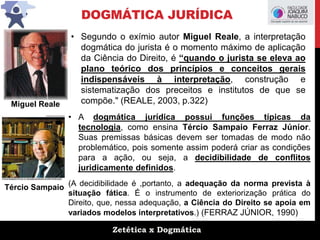 Zetética x Dogmática
DOGMÁTICA JURÍDICA
• Segundo o exímio autor Miguel Reale, a interpretação
dogmática do jurista é o momento máximo de aplicação
da Ciência do Direito, é “quando o jurista se eleva ao
plano teórico dos princípios e conceitos gerais
indispensáveis à interpretação, construção e
sistematização dos preceitos e institutos de que se
compõe." (REALE, 2003, p.322)
• A dogmática jurídica possui funções típicas da
tecnologia, como ensina Tércio Sampaio Ferraz Júnior.
Suas premissas básicas devem ser tomadas de modo não
problemático, pois somente assim poderá criar as condições
para a ação, ou seja, a decidibilidade de conflitos
juridicamente definidos.
(A decidibilidade é ,portanto, a adequação da norma prevista à
situação fática. É o instrumento de exteriorização prática do
Direito, que, nessa adequação, a Ciência do Direito se apoia em
variados modelos interpretativos.) (FERRAZ JÚNIOR, 1990)
Miguel Reale
Tércio Sampaio
 