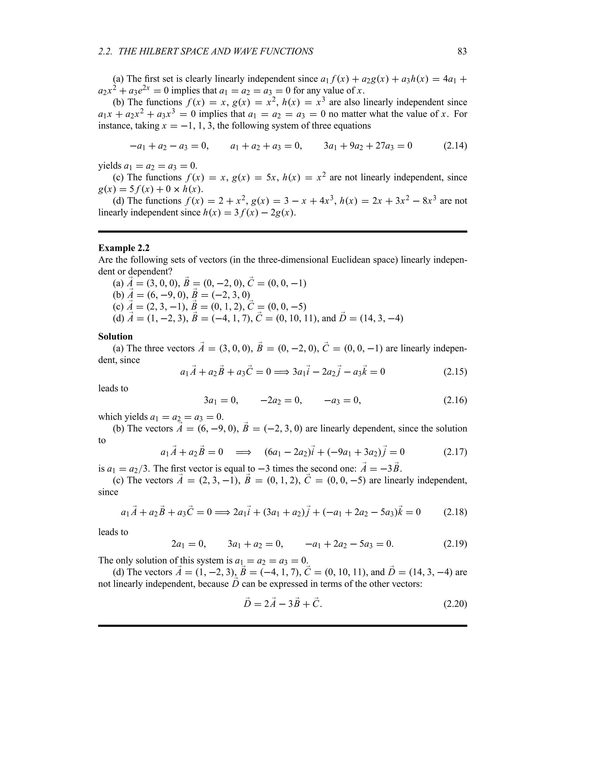 2.2. THE HILBERT SPACE AND WAVE FUNCTIONS 83
(a) The first set is clearly linearly independent since a1 f x  a2gx  a3hx  4a1 
a2x2  a3e2x  0 implies that a1  a2  a3  0 for any value of x.
(b) The functions f x  x, gx  x2, hx  x3 are also linearly independent since
a1x  a2x2  a3x3  0 implies that a1  a2  a3  0 no matter what the value of x. For
instance, taking x  1 1 3, the following system of three equations
a1  a2  a3  0 a1  a2  a3  0 3a1  9a2  27a3  0 (2.14)
yields a1  a2  a3  0.
(c) The functions f x  x, gx  5x, hx  x2 are not linearly independent, since
gx  5 f x  0  hx.
(d) The functions f x  2  x2, gx  3  x  4x3, hx  2x  3x2  8x3 are not
linearly independent since hx  3 f x  2gx.
Example 2.2
Are the following sets of vectors (in the three-dimensional Euclidean space) linearly indepen-
dent or dependent?
(a) ;
A  3 0 0, ;
B  0 2 0, ;
C  0 0 1
(b) ;
A  6 9 0, ;
B  2 3 0
(c) ;
A  2 3 1, ;
B  0 1 2, ;
C  0 0 5
(d) ;
A  1 2 3, ;
B  4 1 7, ;
C  0 10 11, and ;
D  14 3 4
Solution
(a) The three vectors ;
A  3 0 0, ;
B  0 2 0, ;
C  0 0 1 are linearly indepen-
dent, since
a1 ;
A  a2 ;
B  a3 ;
C  0  3a1;
i  2a2 ;
j  a3;
k  0 (2.15)
leads to
3a1  0 2a2  0 a3  0 (2.16)
which yields a1  a2  a3  0.
(b) The vectors ;
A  6 9 0, ;
B  2 3 0 are linearly dependent, since the solution
to
a1 ;
A  a2 ;
B  0  6a1  2a2;
i  9a1  3a2;
j  0 (2.17)
is a1  a23. The first vector is equal to 3 times the second one: ;
A  3 ;
B.
(c) The vectors ;
A  2 3 1, ;
B  0 1 2, ;
C  0 0 5 are linearly independent,
since
a1 ;
A  a2 ;
B  a3 ;
C  0  2a1;
i  3a1  a2;
j  a1  2a2  5a3;
k  0 (2.18)
leads to
2a1  0 3a1  a2  0 a1  2a2  5a3  0 (2.19)
The only solution of this system is a1  a2  a3  0.
(d) The vectors ;
A  1 2 3, ;
B  4 1 7, ;
C  0 10 11, and ;
D  14 3 4 are
not linearly independent, because ;
D can be expressed in terms of the other vectors:
;
D  2 ;
A  3 ;
B  ;
C (2.20)
 
