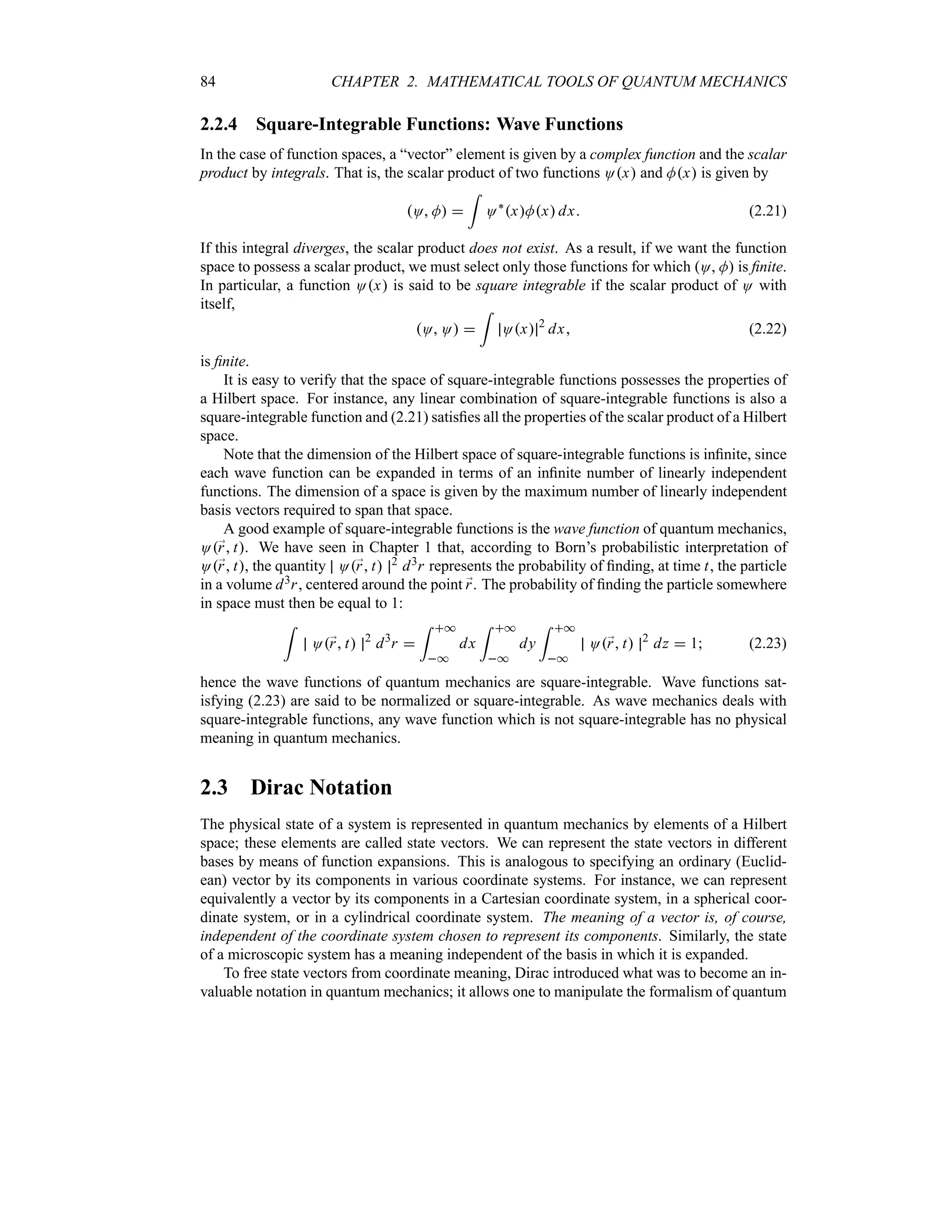 84 CHAPTER 2. MATHEMATICAL TOOLS OF QUANTUM MECHANICS
2.2.4 Square-Integrable Functions: Wave Functions
In the case of function spaces, a “vector” element is given by a complex function and the scalar
product by integrals. That is, the scalar product of two functions Ox and Mx is given by
O M 
=
O`
xMx dx (2.21)
If this integral diverges, the scalar product does not exist. As a result, if we want the function
space to possess a scalar product, we must select only those functions for which O M is finite.
In particular, a function Ox is said to be square integrable if the scalar product of O with
itself,
O O 
=
Ox 2
dx (2.22)
is finite.
It is easy to verify that the space of square-integrable functions possesses the properties of
a Hilbert space. For instance, any linear combination of square-integrable functions is also a
square-integrable function and (2.21) satisfies all the properties of the scalar product of a Hilbert
space.
Note that the dimension of the Hilbert space of square-integrable functions is infinite, since
each wave function can be expanded in terms of an infinite number of linearly independent
functions. The dimension of a space is given by the maximum number of linearly independent
basis vectors required to span that space.
A good example of square-integrable functions is the wave function of quantum mechanics,
O;
r t. We have seen in Chapter 1 that, according to Born’s probabilistic interpretation of
O;
r t, the quantity O;
r t 2 d3r represents the probability of finding, at time t, the particle
in a volume d3r, centered around the point ;
r. The probability of finding the particle somewhere
in space must then be equal to 1:
=
O;
r t 2
d3
r 
= *
*
dx
= *
*
dy
= *
*
O;
r t 2
dz  1 (2.23)
hence the wave functions of quantum mechanics are square-integrable. Wave functions sat-
isfying (2.23) are said to be normalized or square-integrable. As wave mechanics deals with
square-integrable functions, any wave function which is not square-integrable has no physical
meaning in quantum mechanics.
2.3 Dirac Notation
The physical state of a system is represented in quantum mechanics by elements of a Hilbert
space; these elements are called state vectors. We can represent the state vectors in different
bases by means of function expansions. This is analogous to specifying an ordinary (Euclid-
ean) vector by its components in various coordinate systems. For instance, we can represent
equivalently a vector by its components in a Cartesian coordinate system, in a spherical coor-
dinate system, or in a cylindrical coordinate system. The meaning of a vector is, of course,
independent of the coordinate system chosen to represent its components. Similarly, the state
of a microscopic system has a meaning independent of the basis in which it is expanded.
To free state vectors from coordinate meaning, Dirac introduced what was to become an in-
valuable notation in quantum mechanics; it allows one to manipulate the formalism of quantum
 