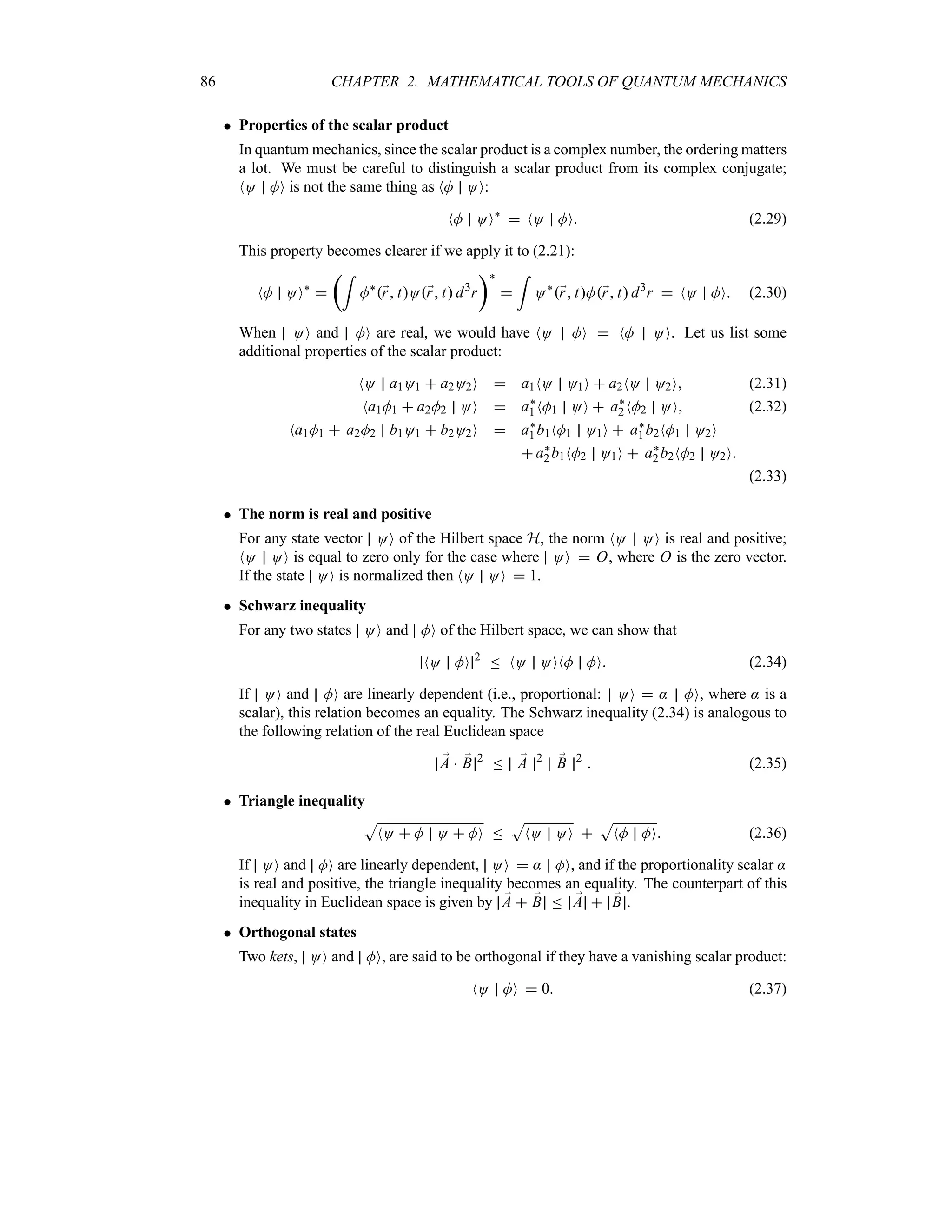 86 CHAPTER 2. MATHEMATICAL TOOLS OF QUANTUM MECHANICS
 Properties of the scalar product
In quantum mechanics, since the scalar product is a complex number, the ordering matters
a lot. We must be careful to distinguish a scalar product from its complex conjugate;
NO MO is not the same thing as NM OO:
NM OO`
 NO MO (2.29)
This property becomes clearer if we apply it to (2.21):
NM OO`

t=
M`
;
r tO;
r t d3
r
u`

=
O`
;
r tM;
r t d3
r  NO MO (2.30)
When OO and MO are real, we would have NO MO  NM OO. Let us list some
additional properties of the scalar product:
NO a1O1  a2O2O  a1NO O1O  a2NO O2O (2.31)
Na1M1  a2M2 OO  a`
1NM1 OO  a`
2NM2 OO (2.32)
Na1M1  a2M2 b1O1  b2O2O  a`
1b1NM1 O1O  a`
1b2NM1 O2O
 a`
2b1NM2 O1O  a`
2b2NM2 O2O
(2.33)
 The norm is real and positive
For any state vector OO of the Hilbert space H, the norm NO OO is real and positive;
NO OO is equal to zero only for the case where OO  O, where O is the zero vector.
If the state OO is normalized then NO OO  1.
 Schwarz inequality
For any two states OO and MO of the Hilbert space, we can show that
NO MO 2
n NO OONM MO (2.34)
If OO and MO are linearly dependent (i.e., proportional: OO  : MO, where : is a
scalar), this relation becomes an equality. The Schwarz inequality (2.34) is analogous to
the following relation of the real Euclidean space
;
A  ;
B 2
n ;
A 2 ;
B 2
 (2.35)
 Triangle inequality
S
NO  M O  MO n
S
NO OO 
S
NM MO (2.36)
If OO and MO are linearly dependent, OO  : MO, and if the proportionality scalar :
is real and positive, the triangle inequality becomes an equality. The counterpart of this
inequality in Euclidean space is given by ;
A  ;
B n ;
A  ;
B .
 Orthogonal states
Two kets, OO and MO, are said to be orthogonal if they have a vanishing scalar product:
NO MO  0 (2.37)
 