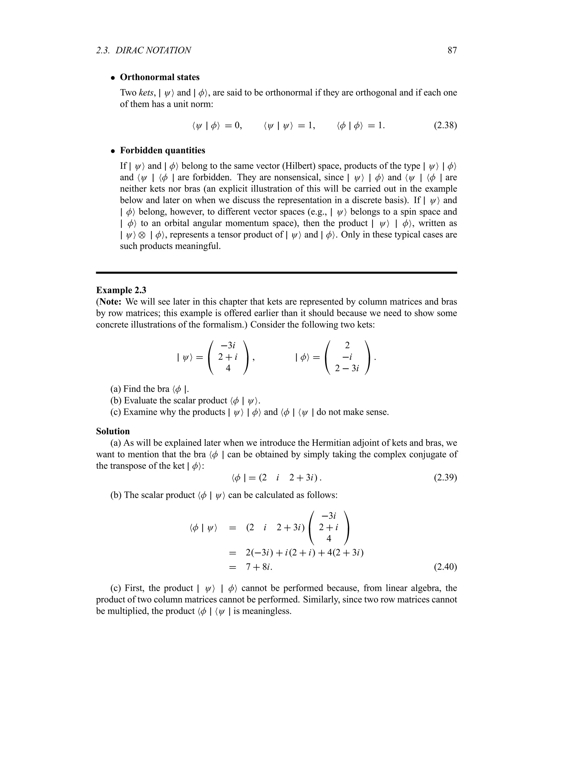 2.3. DIRAC NOTATION 87
 Orthonormal states
Two kets, OO and MO, are said to be orthonormal if they are orthogonal and if each one
of them has a unit norm:
NO MO  0 NO OO  1 NM MO  1 (2.38)
 Forbidden quantities
If OO and MO belong to the same vector (Hilbert) space, products of the type OO MO
and NO NM are forbidden. They are nonsensical, since OO MO and NO NM are
neither kets nor bras (an explicit illustration of this will be carried out in the example
below and later on when we discuss the representation in a discrete basis). If OO and
MO belong, however, to different vector spaces (e.g., OO belongs to a spin space and
MO to an orbital angular momentum space), then the product OO MO, written as
OO e MO, represents a tensor product of OO and MO. Only in these typical cases are
such products meaningful.
Example 2.3
(Note: We will see later in this chapter that kets are represented by column matrices and bras
by row matrices; this example is offered earlier than it should because we need to show some
concrete illustrations of the formalism.) Consider the following two kets:
OO 

#
3i
2  i
4

$  MO 

#
2
i
2  3i

$ 
(a) Find the bra NM .
(b) Evaluate the scalar product NM OO.
(c) Examine why the products OO MO and NM NO do not make sense.
Solution
(a) As will be explained later when we introduce the Hermitian adjoint of kets and bras, we
want to mention that the bra NM can be obtained by simply taking the complex conjugate of
the transpose of the ket MO:
NM  2 i 2  3i  (2.39)
(b) The scalar product NM OO can be calculated as follows:
NM OO  2 i 2  3i

#
3i
2  i
4

$
 23i  i2  i  42  3i
 7  8i (2.40)
(c) First, the product OO MO cannot be performed because, from linear algebra, the
product of two column matrices cannot be performed. Similarly, since two row matrices cannot
be multiplied, the product NM NO is meaningless.
 
