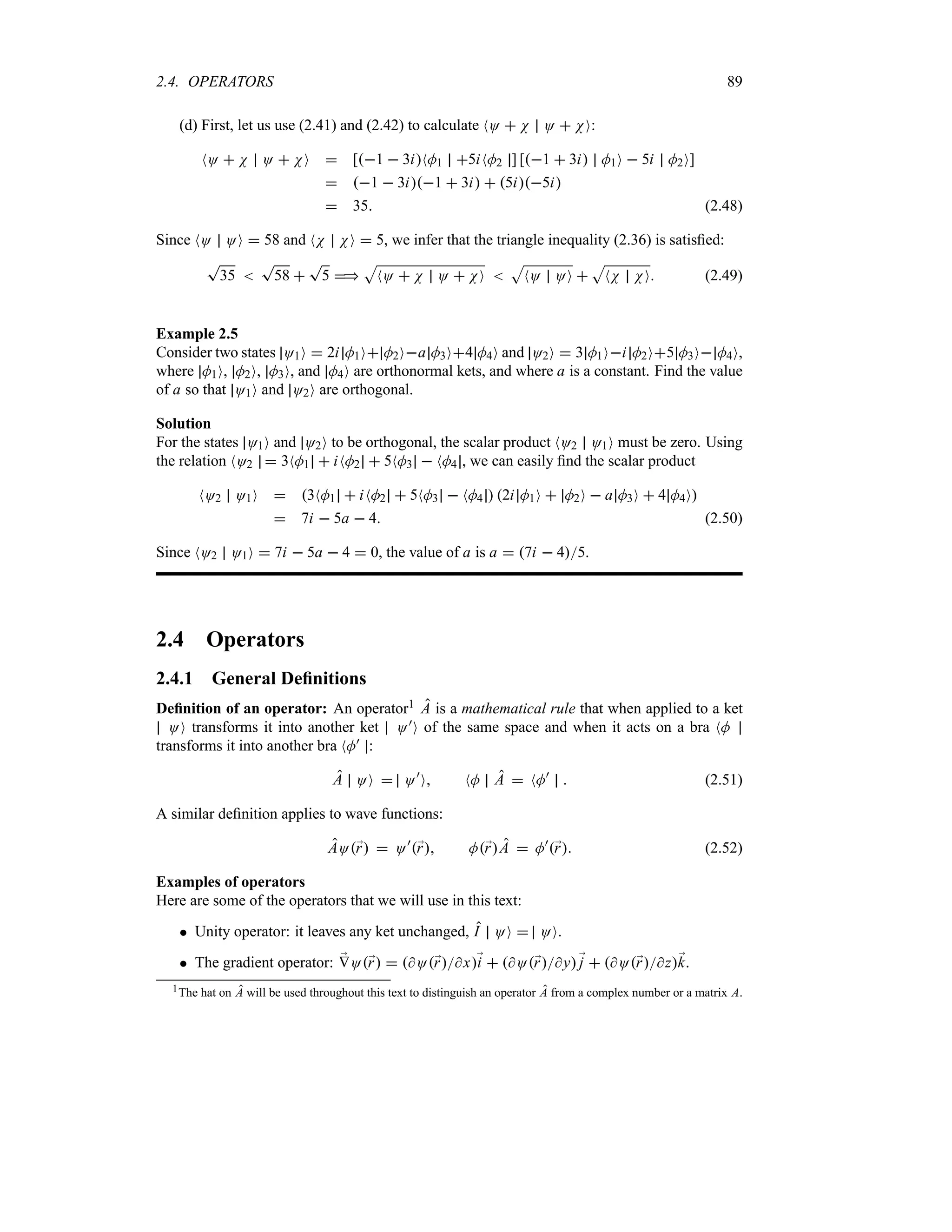 2.4. OPERATORS 89
(d) First, let us use (2.41) and (2.42) to calculate NO  N O  NO:
NO  N O  NO  [1  3iNM1 5iNM2 ] [1  3i M1O  5i M2O]
 1  3i1  3i  5i5i
 35 (2.48)
Since NO OO  58 and NN NO  5, we infer that the triangle inequality (2.36) is satisfied:
T
35 
T
58 
T
5 
S
NO  N O  NO 
S
NO OO 
S
NN NO (2.49)
Example 2.5
Consider two states O1O  2i M1O M2Oa M3O4 M4O and O2O  3 M1Oi M2O5 M3O M4O,
where M1O, M2O, M3O, and M4O are orthonormal kets, and where a is a constant. Find the value
of a so that O1O and O2O are orthogonal.
Solution
For the states O1O and O2O to be orthogonal, the scalar product NO2 O1O must be zero. Using
the relation NO2  3NM1  iNM2  5NM3  NM4 , we can easily find the scalar product
NO2 O1O  3NM1  iNM2  5NM3  NM4  2i M1O  M2O  a M3O  4 M4O
 7i  5a  4 (2.50)
Since NO2 O1O  7i  5a  4  0, the value of a is a  7i  45.
2.4 Operators
2.4.1 General Definitions
Definition of an operator: An operator1 A is a mathematical rule that when applied to a ket
OO transforms it into another ket O)O of the same space and when it acts on a bra NM
transforms it into another bra NM) :
A OO  O)
O NM A  NM)
 (2.51)
A similar definition applies to wave functions:
AO;
r  O)
;
r M;
rA  M)
;
r (2.52)
Examples of operators
Here are some of the operators that we will use in this text:
 Unity operator: it leaves any ket unchanged, I OO  OO.
 The gradient operator: ;
VO;
r  O;
rx;
i  O;
ry;
j  O;
rz;
k.
1The hat on A will be used throughout this text to distinguish an operator A from a complex number or a matrix A.
 