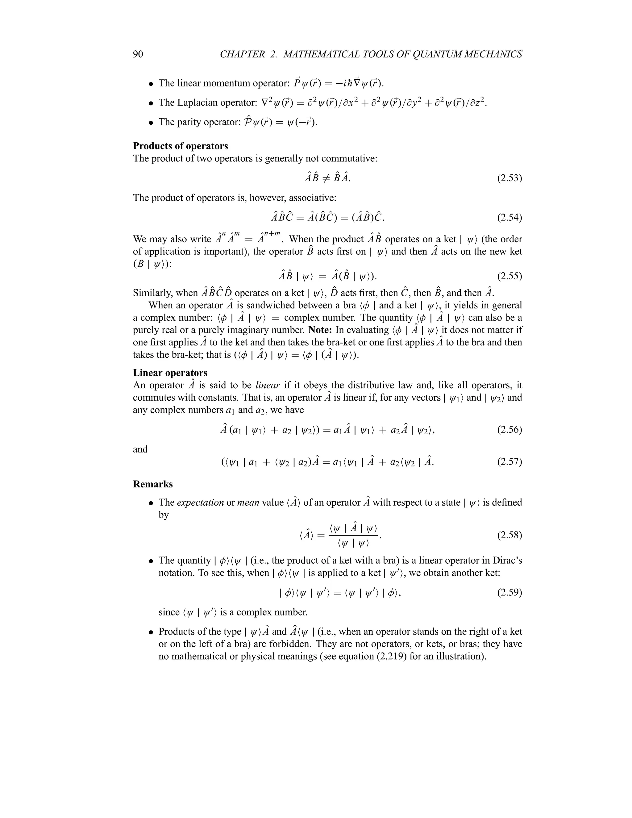 90 CHAPTER 2. MATHEMATICAL TOOLS OF QUANTUM MECHANICS
 The linear momentum operator: ;
PO;
r  i 
h ;
VO;
r.
 The Laplacian operator: V2O;
r  2O;
rx2  2O;
ry2  2O;
rz2.
 The parity operator: PO;
r  O;
r.
Products of operators
The product of two operators is generally not commutative:
AB / B A (2.53)
The product of operators is, however, associative:
ABC  ABC  ABC (2.54)
We may also write A
n
A
m
 A
nm
. When the product AB operates on a ket OO (the order
of application is important), the operator B acts first on OO and then A acts on the new ket
B OO:
AB OO  AB OO (2.55)
Similarly, when ABC D operates on a ket OO, D acts first, then C, then B, and then A.
When an operator A is sandwiched between a bra NM and a ket OO, it yields in general
a complex number: NM A OO  complex number. The quantity NM A OO can also be a
purely real or a purely imaginary number. Note: In evaluating NM A OO it does not matter if
one first applies A to the ket and then takes the bra-ket or one first applies A to the bra and then
takes the bra-ket; that is NM A OO  NM A OO.
Linear operators
An operator A is said to be linear if it obeys the distributive law and, like all operators, it
commutes with constants. That is, an operator A is linear if, for any vectors O1O and O2O and
any complex numbers a1 and a2, we have
A a1 O1O  a2 O2O  a1 A O1O  a2 A O2O (2.56)
and
NO1 a1  NO2 a2A  a1NO1 A  a2NO2 A (2.57)
Remarks
 The expectation or mean value NAO of an operator A with respect to a state OO is defined
by
NAO 
NO A OO
NO OO
 (2.58)
 The quantity MONO (i.e., the product of a ket with a bra) is a linear operator in Dirac’s
notation. To see this, when MONO is applied to a ket O)O, we obtain another ket:
MONO O)
O  NO O)
O MO (2.59)
since NO O)O is a complex number.
 Products of the type OOA and ANO (i.e., when an operator stands on the right of a ket
or on the left of a bra) are forbidden. They are not operators, or kets, or bras; they have
no mathematical or physical meanings (see equation (2.219) for an illustration).
 