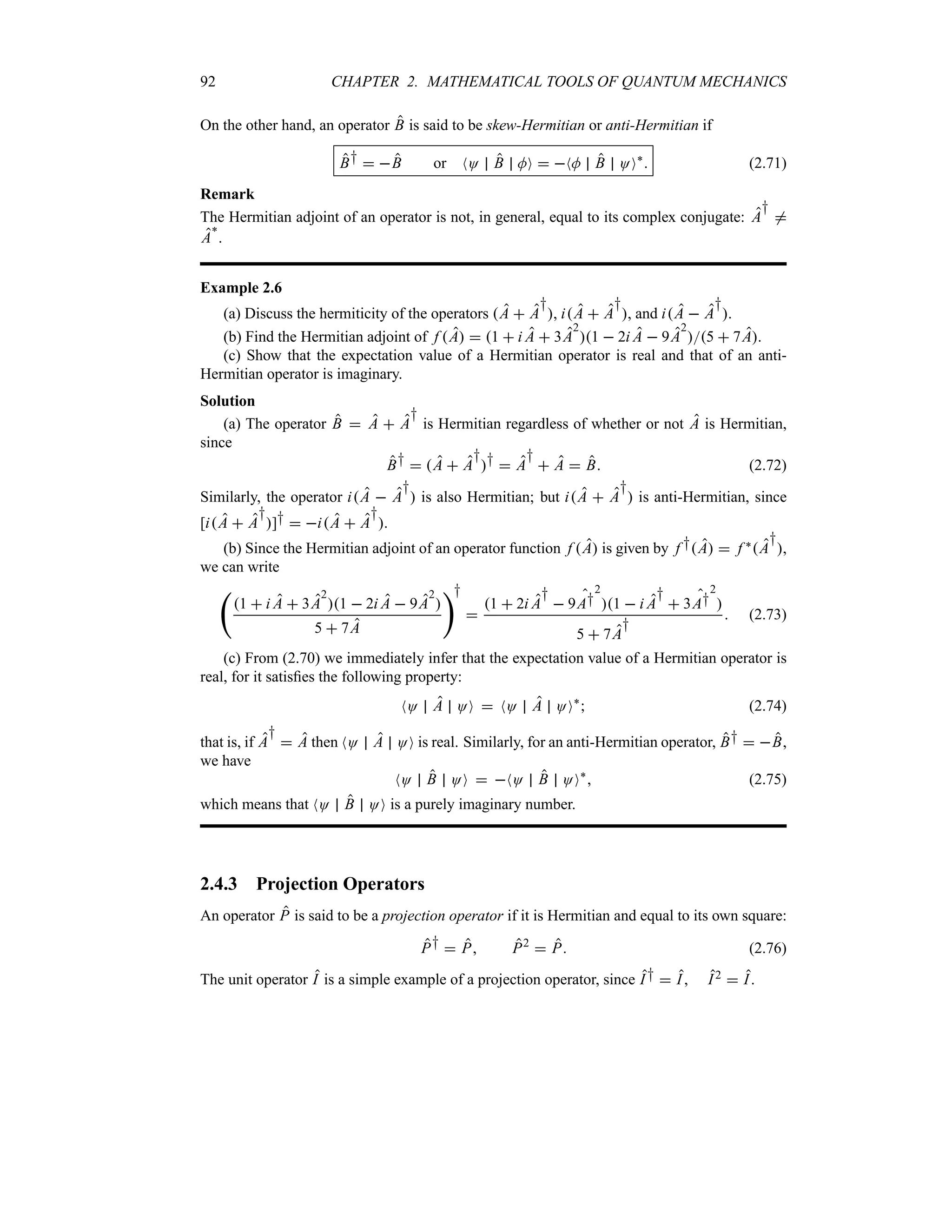 92 CHAPTER 2. MATHEMATICAL TOOLS OF QUANTUM MECHANICS
On the other hand, an operator B is said to be skew-Hermitian or anti-Hermitian if
B†  B or NO B MO  NM B OO`
 (2.71)
Remark
The Hermitian adjoint of an operator is not, in general, equal to its complex conjugate: A
†
/
A
`
.
Example 2.6
(a) Discuss the hermiticity of the operators A  A
†
, iA  A
†
, and iA  A
†
.
(b) Find the Hermitian adjoint of f A  1  i A  3A
2
1  2i A  9A
2
5  7A.
(c) Show that the expectation value of a Hermitian operator is real and that of an anti-
Hermitian operator is imaginary.
Solution
(a) The operator B  A  A
†
is Hermitian regardless of whether or not A is Hermitian,
since
B†  A  A
†
†  A
†
 A  B (2.72)
Similarly, the operator iA  A
†
 is also Hermitian; but iA  A
†
 is anti-Hermitian, since
[iA  A
†
]†  iA  A
†
.
(b) Since the Hermitian adjoint of an operator function f A is given by f †A  f `A
†
,
we can write
‚
1  i A  3A
2
1  2i A  9A
2

5  7A
†

1  2i A
†
 9A†
2
1  i A
†
 3A†
2

5  7A
†
 (2.73)
(c) From (2.70) we immediately infer that the expectation value of a Hermitian operator is
real, for it satisfies the following property:
NO A OO  NO A OO`
 (2.74)
that is, if A
†
 A then NO A OO is real. Similarly, for an anti-Hermitian operator, B†  B,
we have
NO B OO  NO B OO`
 (2.75)
which means that NO B OO is a purely imaginary number.
2.4.3 Projection Operators
An operator P is said to be a projection operator if it is Hermitian and equal to its own square:
P†  P P2
 P (2.76)
The unit operator I is a simple example of a projection operator, since I†  I I2  I.
 