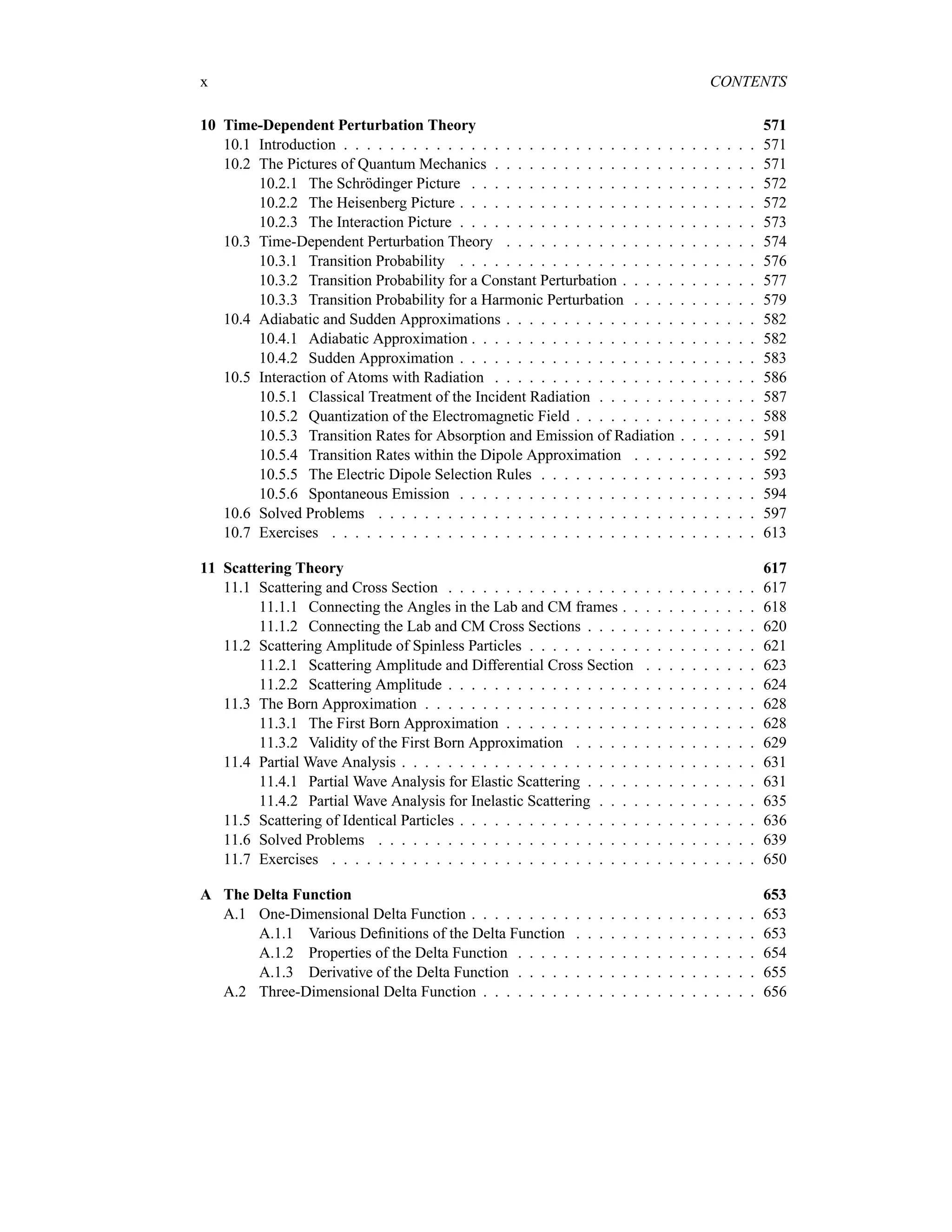 x CONTENTS
10 Time-Dependent Perturbation Theory 571
10.1 Introduction . . . . . . . . . . . . . . . . . . . . . . . . . . . . . . . . . . . . 571
10.2 The Pictures of Quantum Mechanics . . . . . . . . . . . . . . . . . . . . . . . 571
10.2.1 The Schrödinger Picture . . . . . . . . . . . . . . . . . . . . . . . . . 572
10.2.2 The Heisenberg Picture . . . . . . . . . . . . . . . . . . . . . . . . . . 572
10.2.3 The Interaction Picture . . . . . . . . . . . . . . . . . . . . . . . . . . 573
10.3 Time-Dependent Perturbation Theory . . . . . . . . . . . . . . . . . . . . . . 574
10.3.1 Transition Probability . . . . . . . . . . . . . . . . . . . . . . . . . . 576
10.3.2 Transition Probability for a Constant Perturbation . . . . . . . . . . . . 577
10.3.3 Transition Probability for a Harmonic Perturbation . . . . . . . . . . . 579
10.4 Adiabatic and Sudden Approximations . . . . . . . . . . . . . . . . . . . . . . 582
10.4.1 Adiabatic Approximation . . . . . . . . . . . . . . . . . . . . . . . . . 582
10.4.2 Sudden Approximation . . . . . . . . . . . . . . . . . . . . . . . . . . 583
10.5 Interaction of Atoms with Radiation . . . . . . . . . . . . . . . . . . . . . . . 586
10.5.1 Classical Treatment of the Incident Radiation . . . . . . . . . . . . . . 587
10.5.2 Quantization of the Electromagnetic Field . . . . . . . . . . . . . . . . 588
10.5.3 Transition Rates for Absorption and Emission of Radiation . . . . . . . 591
10.5.4 Transition Rates within the Dipole Approximation . . . . . . . . . . . 592
10.5.5 The Electric Dipole Selection Rules . . . . . . . . . . . . . . . . . . . 593
10.5.6 Spontaneous Emission . . . . . . . . . . . . . . . . . . . . . . . . . . 594
10.6 Solved Problems . . . . . . . . . . . . . . . . . . . . . . . . . . . . . . . . . 597
10.7 Exercises . . . . . . . . . . . . . . . . . . . . . . . . . . . . . . . . . . . . . 613
11 Scattering Theory 617
11.1 Scattering and Cross Section . . . . . . . . . . . . . . . . . . . . . . . . . . . 617
11.1.1 Connecting the Angles in the Lab and CM frames . . . . . . . . . . . . 618
11.1.2 Connecting the Lab and CM Cross Sections . . . . . . . . . . . . . . . 620
11.2 Scattering Amplitude of Spinless Particles . . . . . . . . . . . . . . . . . . . . 621
11.2.1 Scattering Amplitude and Differential Cross Section . . . . . . . . . . 623
11.2.2 Scattering Amplitude . . . . . . . . . . . . . . . . . . . . . . . . . . . 624
11.3 The Born Approximation . . . . . . . . . . . . . . . . . . . . . . . . . . . . . 628
11.3.1 The First Born Approximation . . . . . . . . . . . . . . . . . . . . . . 628
11.3.2 Validity of the First Born Approximation . . . . . . . . . . . . . . . . 629
11.4 Partial Wave Analysis . . . . . . . . . . . . . . . . . . . . . . . . . . . . . . . 631
11.4.1 Partial Wave Analysis for Elastic Scattering . . . . . . . . . . . . . . . 631
11.4.2 Partial Wave Analysis for Inelastic Scattering . . . . . . . . . . . . . . 635
11.5 Scattering of Identical Particles . . . . . . . . . . . . . . . . . . . . . . . . . . 636
11.6 Solved Problems . . . . . . . . . . . . . . . . . . . . . . . . . . . . . . . . . 639
11.7 Exercises . . . . . . . . . . . . . . . . . . . . . . . . . . . . . . . . . . . . . 650
A The Delta Function 653
A.1 One-Dimensional Delta Function . . . . . . . . . . . . . . . . . . . . . . . . . 653
A.1.1 Various Definitions of the Delta Function . . . . . . . . . . . . . . . . 653
A.1.2 Properties of the Delta Function . . . . . . . . . . . . . . . . . . . . . 654
A.1.3 Derivative of the Delta Function . . . . . . . . . . . . . . . . . . . . . 655
A.2 Three-Dimensional Delta Function . . . . . . . . . . . . . . . . . . . . . . . . 656
 