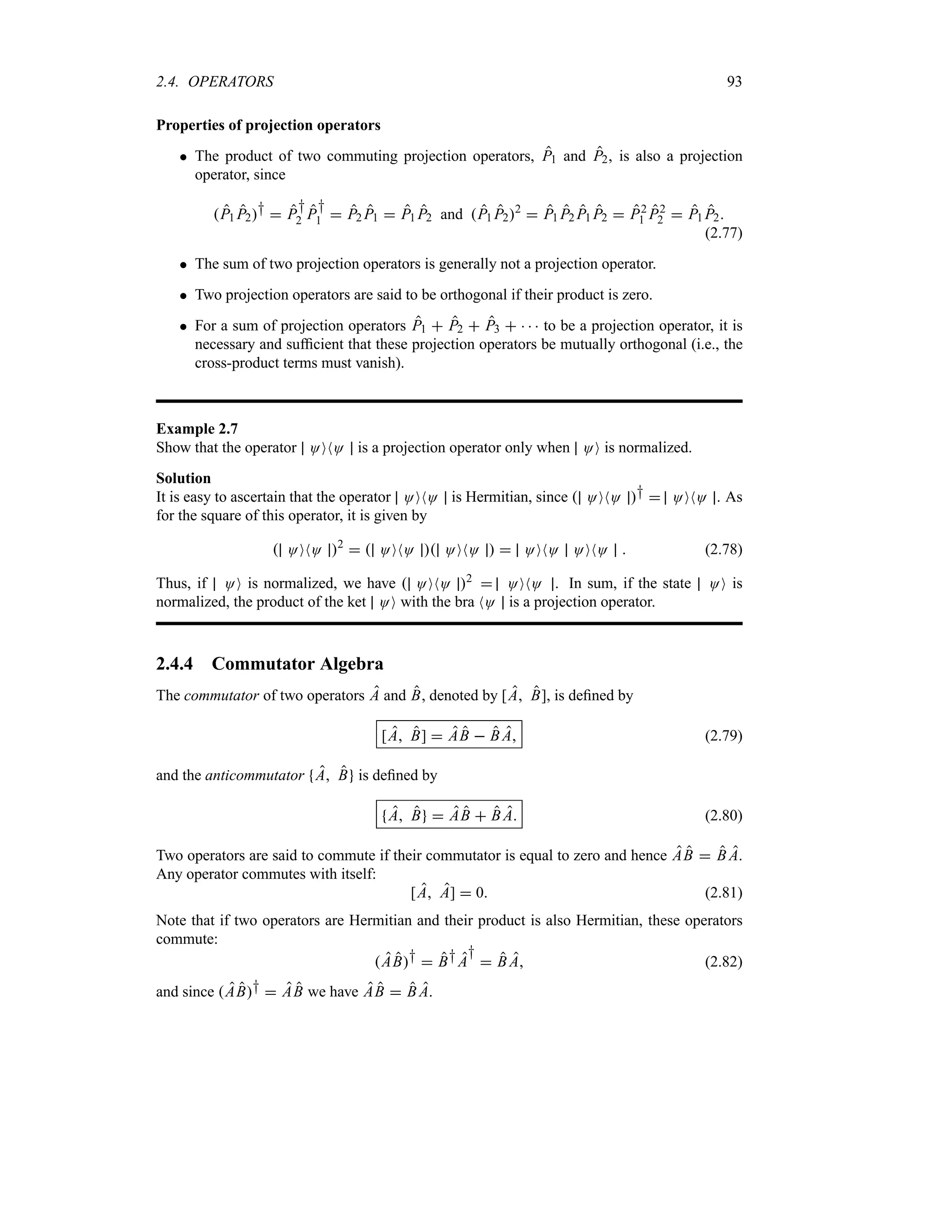 2.4. OPERATORS 93
Properties of projection operators
 The product of two commuting projection operators, P1 and P2, is also a projection
operator, since
P1 P2†  P
†
2 P
†
1  P2 P1  P1 P2 and P1 P22
 P1 P2 P1 P2  P2
1 P2
2  P1 P2
(2.77)
 The sum of two projection operators is generally not a projection operator.
 Two projection operators are said to be orthogonal if their product is zero.
 For a sum of projection operators P1  P2  P3     to be a projection operator, it is
necessary and sufficient that these projection operators be mutually orthogonal (i.e., the
cross-product terms must vanish).
Example 2.7
Show that the operator OONO is a projection operator only when OO is normalized.
Solution
It is easy to ascertain that the operator OONO is Hermitian, since  OONO †  OONO . As
for the square of this operator, it is given by
 OONO 2
  OONO  OONO   OONO OONO  (2.78)
Thus, if OO is normalized, we have  OONO 2
 OONO . In sum, if the state OO is
normalized, the product of the ket OO with the bra NO is a projection operator.
2.4.4 Commutator Algebra
The commutator of two operators A and B, denoted by [A B], is defined by
[A B]  AB  B A (2.79)
and the anticommutator A B is defined by
A B  AB  B A (2.80)
Two operators are said to commute if their commutator is equal to zero and hence AB  B A.
Any operator commutes with itself:
[A A]  0 (2.81)
Note that if two operators are Hermitian and their product is also Hermitian, these operators
commute:
AB†  B†A
†
 B A (2.82)
and since AB†  AB we have AB  B A.
 
