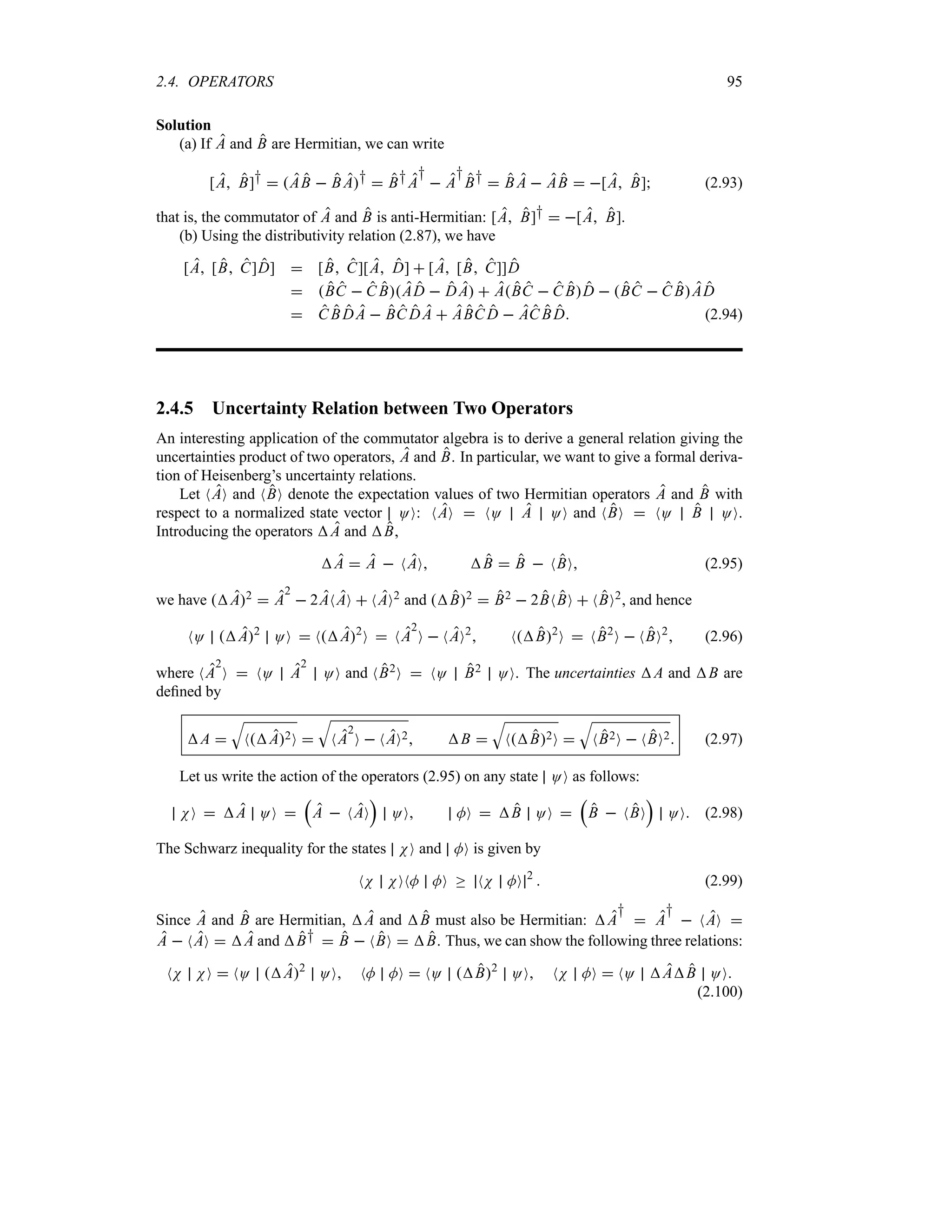 2.4. OPERATORS 95
Solution
(a) If A and B are Hermitian, we can write
[A B]†  AB  B A†  B†A
†
 A
†
B†  B A  AB  [A B] (2.93)
that is, the commutator of A and B is anti-Hermitian: [A B]†  [A B].
(b) Using the distributivity relation (2.87), we have
[A [B C]D]  [B C][A D]  [A [B C]]D
 BC  C BAD  DA  ABC  C BD  BC  C BAD
 C BDA  BC DA  ABC D  AC BD (2.94)
2.4.5 Uncertainty Relation between Two Operators
An interesting application of the commutator algebra is to derive a general relation giving the
uncertainties product of two operators, A and B. In particular, we want to give a formal deriva-
tion of Heisenberg’s uncertainty relations.
Let NAO and NBO denote the expectation values of two Hermitian operators A and B with
respect to a normalized state vector OO: NAO  NO A OO and NBO  NO B OO.
Introducing the operators A and B,
A  A  NAO B  B  NBO (2.95)
we have A2  A
2
 2ANAO  NAO2 and B2  B2  2BNBO  NBO2, and hence
NO A2
OO  NA2
O  NA
2
O  NAO2
 NB2
O  NB2
O  NBO2
 (2.96)
where NA
2
O  NO A
2
OO and NB2O  NO B2 OO. The uncertainties A and B are
defined by
A 
T
NA2O 
T
NA
2
O  NAO2 B 
T
NB2O 
T
NB2O  NBO2 (2.97)
Let us write the action of the operators (2.95) on any state OO as follows:
NO  A OO 
r
A  NAO
s
OO MO  B OO 
r
B  NBO
s
OO (2.98)
The Schwarz inequality for the states NO and MO is given by
NN NONM MO o NN MO 2
 (2.99)
Since A and B are Hermitian, A and B must also be Hermitian: A
†
 A
†
 NAO 
A  NAO  A and B†  B  NBO  B. Thus, we can show the following three relations:
NN NO  NO A2
OO NM MO  NO B2
OO NN MO  NO AB OO
(2.100)
 