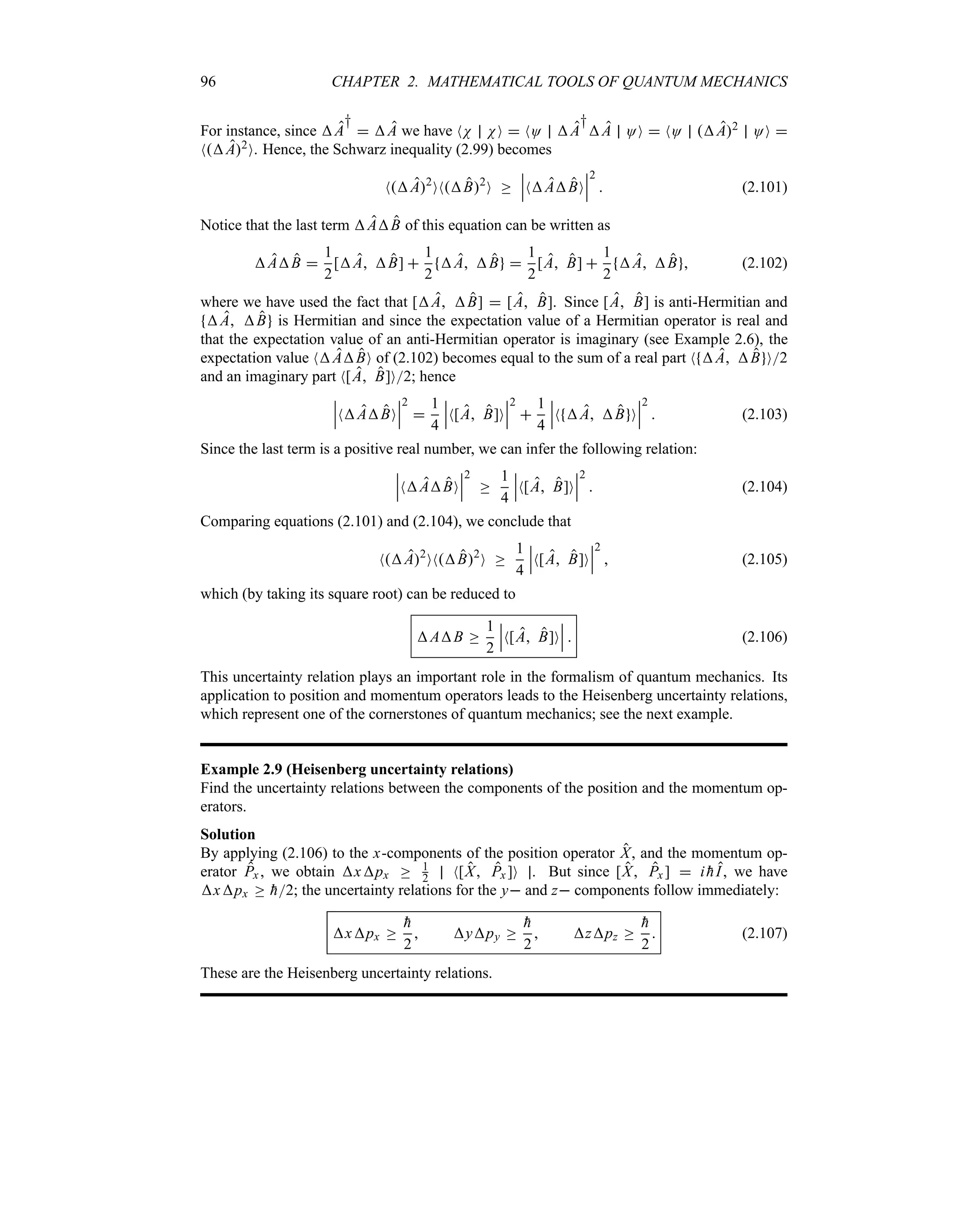 96 CHAPTER 2. MATHEMATICAL TOOLS OF QUANTUM MECHANICS
For instance, since A
†
 A we have NN NO  NO A
†
A OO  NO A2 OO 
NA2O. Hence, the Schwarz inequality (2.99) becomes
NA2
ONB2
O o
n
n
nNABO
n
n
n
2
 (2.101)
Notice that the last term AB of this equation can be written as
AB 
1
2
[A B] 
1
2
A B 
1
2
[A B] 
1
2
A B  (2.102)
where we have used the fact that [A B]  [A B]. Since [A B] is anti-Hermitian and
A B is Hermitian and since the expectation value of a Hermitian operator is real and
that the expectation value of an anti-Hermitian operator is imaginary (see Example 2.6), the
expectation value NABO of (2.102) becomes equal to the sum of a real part N A B O2
and an imaginary part N[A B]O2; hence
n
n
nNABO
n
n
n
2

1
4
n
n
nN[A B]O
n
n
n
2

1
4
n
n
nN A B O
n
n
n
2
 (2.103)
Since the last term is a positive real number, we can infer the following relation:
n
n
nNABO
n
n
n
2
o
1
4
n
n
nN[A B]O
n
n
n
2
 (2.104)
Comparing equations (2.101) and (2.104), we conclude that
NA2
ONB2
O o
1
4
n
n
nN[A B]O
n
n
n
2
 (2.105)
which (by taking its square root) can be reduced to
AB o
1
2
n
n
nN[A B]O
n
n
n  (2.106)
This uncertainty relation plays an important role in the formalism of quantum mechanics. Its
application to position and momentum operators leads to the Heisenberg uncertainty relations,
which represent one of the cornerstones of quantum mechanics; see the next example.
Example 2.9 (Heisenberg uncertainty relations)
Find the uncertainty relations between the components of the position and the momentum op-
erators.
Solution
By applying (2.106) to the x-components of the position operator X, and the momentum op-
erator Px , we obtain xpx o 1
2 N[X Px ]O . But since [X Px ]  i 
hI, we have
xpx o 
h2; the uncertainty relations for the y and z components follow immediately:
xpx o

h
2
 ypy o

h
2
 zpz o

h
2
 (2.107)
These are the Heisenberg uncertainty relations.
 