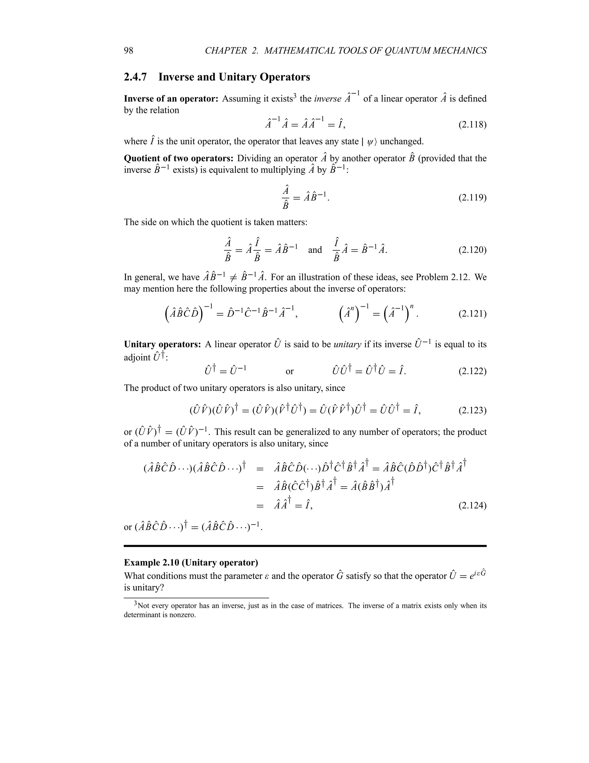 98 CHAPTER 2. MATHEMATICAL TOOLS OF QUANTUM MECHANICS
2.4.7 Inverse and Unitary Operators
Inverse of an operator: Assuming it exists3 the inverse A
1
of a linear operator A is defined
by the relation
A
1
A  AA
1
 I (2.118)
where I is the unit operator, the operator that leaves any state OO unchanged.
Quotient of two operators: Dividing an operator A by another operator B (provided that the
inverse B1 exists) is equivalent to multiplying A by B1:
A
B
 AB1
 (2.119)
The side on which the quotient is taken matters:
A
B
 A
I
B
 AB1
and
I
B
A  B1
A (2.120)
In general, we have AB1 / B1 A. For an illustration of these ideas, see Problem 2.12. We
may mention here the following properties about the inverse of operators:
r
ABC D
s1
 D1
C1
B1
A
1

r
A
n
s1

r
A
1
sn
 (2.121)
Unitary operators: A linear operator U is said to be unitary if its inverse U1 is equal to its
adjoint U†:
U†  U1
or UU†  U†U  I (2.122)
The product of two unitary operators is also unitary, since
UVUV†  UVV†U†  UV V†U†  UU†  I (2.123)
or UV†  UV1. This result can be generalized to any number of operators; the product
of a number of unitary operators is also unitary, since
ABC D   ABC D   †  ABC D  D†C†B†A
†
 ABCDD†C†B†A
†
 ABCC†B†A
†
 ABB†A
†
 AA
†
 I (2.124)
or ABC D   †  ABC D   1.
Example 2.10 (Unitary operator)
What conditions must the parameter  and the operator G satisfy so that the operator U  eiG
is unitary?
3Not every operator has an inverse, just as in the case of matrices. The inverse of a matrix exists only when its
determinant is nonzero.
 