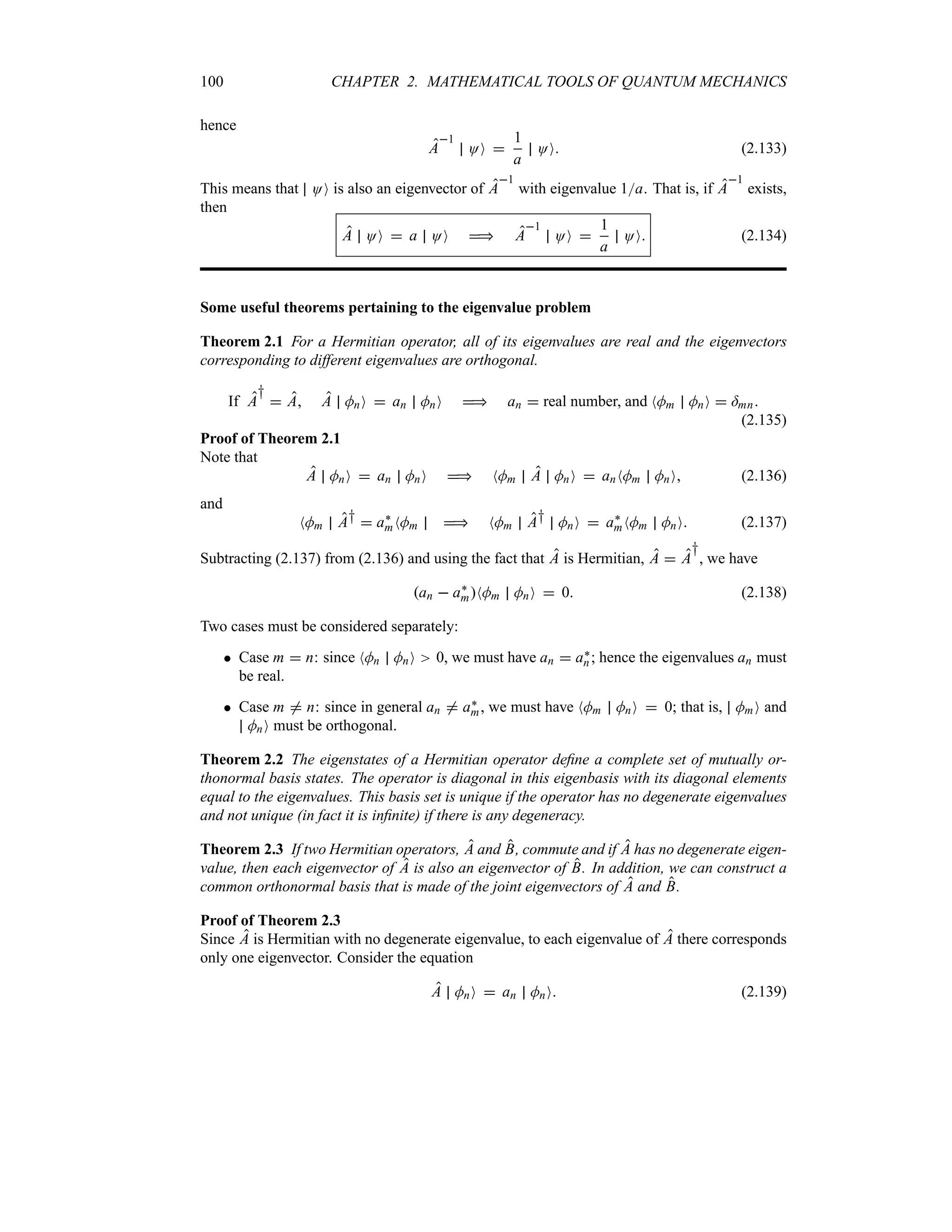 100 CHAPTER 2. MATHEMATICAL TOOLS OF QUANTUM MECHANICS
hence
A
1
OO 
1
a
OO (2.133)
This means that OO is also an eigenvector of A
1
with eigenvalue 1a. That is, if A
1
exists,
then
A OO  a OO  A
1
OO 
1
a
OO (2.134)
Some useful theorems pertaining to the eigenvalue problem
Theorem 2.1 For a Hermitian operator, all of its eigenvalues are real and the eigenvectors
corresponding to different eigenvalues are orthogonal.
If A
†
 A A MnO  an MnO  an  real number, and NMm MnO  =mn
(2.135)
Proof of Theorem 2.1
Note that
A MnO  an MnO  NMm A MnO  anNMm MnO (2.136)
and
NMm A†  a`
mNMm  NMm A† MnO  a`
mNMm MnO (2.137)
Subtracting (2.137) from (2.136) and using the fact that A is Hermitian, A  A
†
, we have
an  a`
mNMm MnO  0 (2.138)
Two cases must be considered separately:
 Case m  n: since NMn MnO 0, we must have an  a`
n; hence the eigenvalues an must
be real.
 Case m / n: since in general an / a`
m, we must have NMm MnO  0; that is, MmO and
MnO must be orthogonal.
Theorem 2.2 The eigenstates of a Hermitian operator define a complete set of mutually or-
thonormal basis states. The operator is diagonal in this eigenbasis with its diagonal elements
equal to the eigenvalues. This basis set is unique if the operator has no degenerate eigenvalues
and not unique (in fact it is infinite) if there is any degeneracy.
Theorem 2.3 If two Hermitian operators, A and B, commute and if A has no degenerate eigen-
value, then each eigenvector of A is also an eigenvector of B. In addition, we can construct a
common orthonormal basis that is made of the joint eigenvectors of A and B.
Proof of Theorem 2.3
Since A is Hermitian with no degenerate eigenvalue, to each eigenvalue of A there corresponds
only one eigenvector. Consider the equation
A MnO  an MnO (2.139)
 