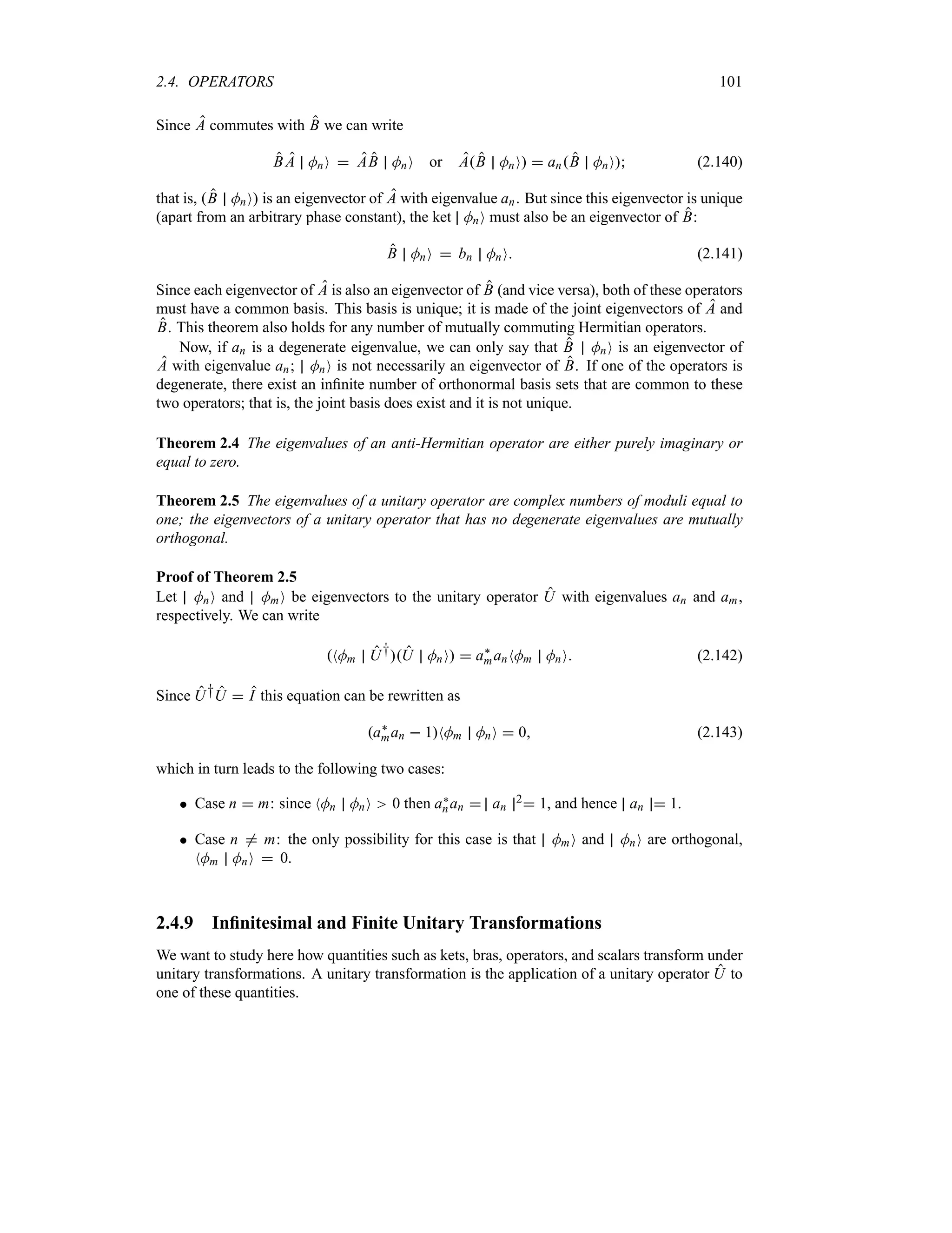 2.4. OPERATORS 101
Since A commutes with B we can write
B A MnO  AB MnO or AB MnO  anB MnO (2.140)
that is, B MnO is an eigenvector of A with eigenvalue an. But since this eigenvector is unique
(apart from an arbitrary phase constant), the ket MnO must also be an eigenvector of B:
B MnO  bn MnO (2.141)
Since each eigenvector of A is also an eigenvector of B (and vice versa), both of these operators
must have a common basis. This basis is unique; it is made of the joint eigenvectors of A and
B. This theorem also holds for any number of mutually commuting Hermitian operators.
Now, if an is a degenerate eigenvalue, we can only say that B MnO is an eigenvector of
A with eigenvalue an; MnO is not necessarily an eigenvector of B. If one of the operators is
degenerate, there exist an infinite number of orthonormal basis sets that are common to these
two operators; that is, the joint basis does exist and it is not unique.
Theorem 2.4 The eigenvalues of an anti-Hermitian operator are either purely imaginary or
equal to zero.
Theorem 2.5 The eigenvalues of a unitary operator are complex numbers of moduli equal to
one; the eigenvectors of a unitary operator that has no degenerate eigenvalues are mutually
orthogonal.
Proof of Theorem 2.5
Let MnO and MmO be eigenvectors to the unitary operator U with eigenvalues an and am,
respectively. We can write
NMm U†U MnO  a`
manNMm MnO (2.142)
Since U†U  I this equation can be rewritten as
a`
man  1NMm MnO  0 (2.143)
which in turn leads to the following two cases:
 Case n  m: since NMn MnO 0 then a`
nan  an
2 1, and hence an  1.
 Case n / m: the only possibility for this case is that MmO and MnO are orthogonal,
NMm MnO  0.
2.4.9 Infinitesimal and Finite Unitary Transformations
We want to study here how quantities such as kets, bras, operators, and scalars transform under
unitary transformations. A unitary transformation is the application of a unitary operator U to
one of these quantities.
 