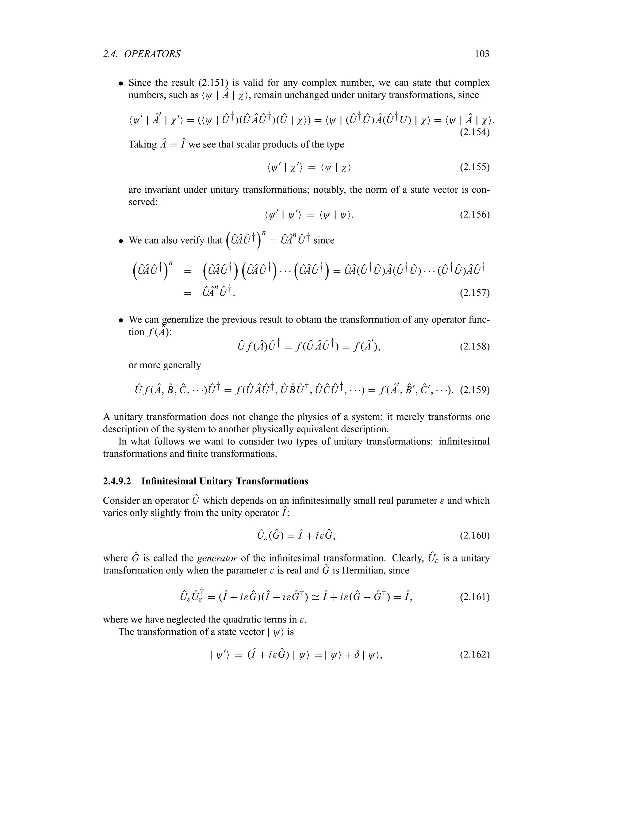 2.4. OPERATORS 103
 Since the result (2.151) is valid for any complex number, we can state that complex
numbers, such as NO A NO, remain unchanged under unitary transformations, since
NO)
A
)
N)
O  NO U†U AU†U NO  NO U†UAU†U NO  NO A NO
(2.154)
Taking A  I we see that scalar products of the type
NO)
N)
O  NO NO (2.155)
are invariant under unitary transformations; notably, the norm of a state vector is con-
served:
NO)
O)
O  NO OO (2.156)
 We can also verify that
r
UAU†
sn
 UA
n
U† since
r
UAU†
sn

r
UAU†
s r
UAU†
s
  
r
UAU†
s
 UAU†UAU†U    U†UAU†
 UA
n
U† (2.157)
 We can generalize the previous result to obtain the transformation of any operator func-
tion f A:
U f AU†  f U AU†  f A
)
 (2.158)
or more generally
U f A B C   U†  f U AU†U BU†UCU†     f A
)
 B)
 C)
    (2.159)
A unitary transformation does not change the physics of a system; it merely transforms one
description of the system to another physically equivalent description.
In what follows we want to consider two types of unitary transformations: infinitesimal
transformations and finite transformations.
2.4.9.2 Infinitesimal Unitary Transformations
Consider an operator U which depends on an infinitesimally small real parameter  and which
varies only slightly from the unity operator I:
UG  I  iG (2.160)
where G is called the generator of the infinitesimal transformation. Clearly, U is a unitary
transformation only when the parameter  is real and G is Hermitian, since
UU
†
  I  iGI  iG† I  iG  G†  I (2.161)
where we have neglected the quadratic terms in .
The transformation of a state vector OO is
O)
O  I  iG OO  OO  = OO (2.162)
 