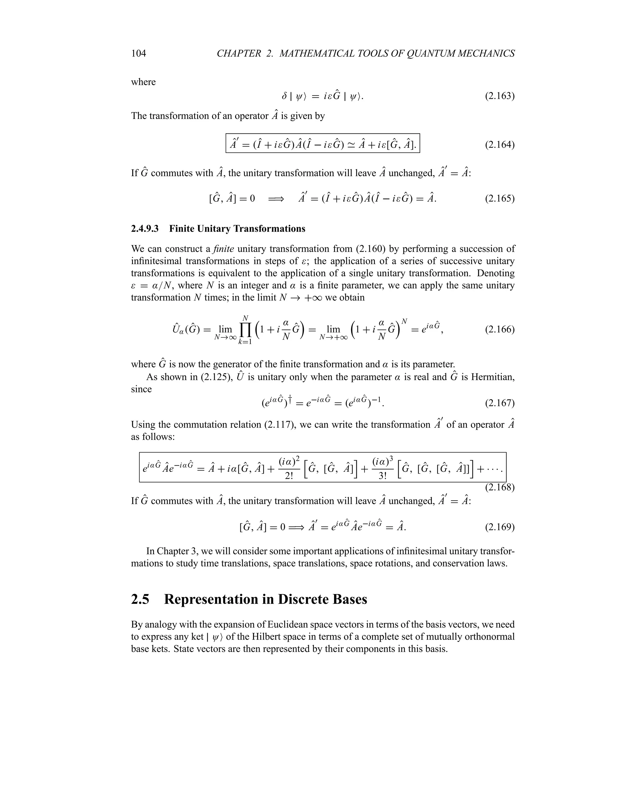 104 CHAPTER 2. MATHEMATICAL TOOLS OF QUANTUM MECHANICS
where
= OO  iG OO (2.163)
The transformation of an operator A is given by
A
)
 I  iGAI  iG A  i[G A] (2.164)
If G commutes with A, the unitary transformation will leave A unchanged, A
)
 A:
[G A]  0  A
)
 I  iGAI  iG  A (2.165)
2.4.9.3 Finite Unitary Transformations
We can construct a finite unitary transformation from (2.160) by performing a succession of
infinitesimal transformations in steps of ; the application of a series of successive unitary
transformations is equivalent to the application of a single unitary transformation. Denoting
  :N, where N is an integer and : is a finite parameter, we can apply the same unitary
transformation N times; in the limit N  * we obtain
U:G  lim
N*
N

k1
r
1  i
:
N
G
s
 lim
N*
r
1  i
:
N
G
sN
 ei:G
 (2.166)
where G is now the generator of the finite transformation and : is its parameter.
As shown in (2.125), U is unitary only when the parameter : is real and G is Hermitian,
since
ei:G
†  ei:G
 ei:G
1
 (2.167)
Using the commutation relation (2.117), we can write the transformation A
)
of an operator A
as follows:
ei:G
Aei:G
 A  i:[G A] 
i:2
2!
K
G [G A]
L

i:3
3!
K
G [G [G A]]
L
    
(2.168)
If G commutes with A, the unitary transformation will leave A unchanged, A
)
 A:
[G A]  0  A
)
 ei:G
Aei:G
 A (2.169)
In Chapter 3, we will consider some important applications of infinitesimal unitary transfor-
mations to study time translations, space translations, space rotations, and conservation laws.
2.5 Representation in Discrete Bases
By analogy with the expansion of Euclidean space vectors in terms of the basis vectors, we need
to express any ket OO of the Hilbert space in terms of a complete set of mutually orthonormal
base kets. State vectors are then represented by their components in this basis.
 