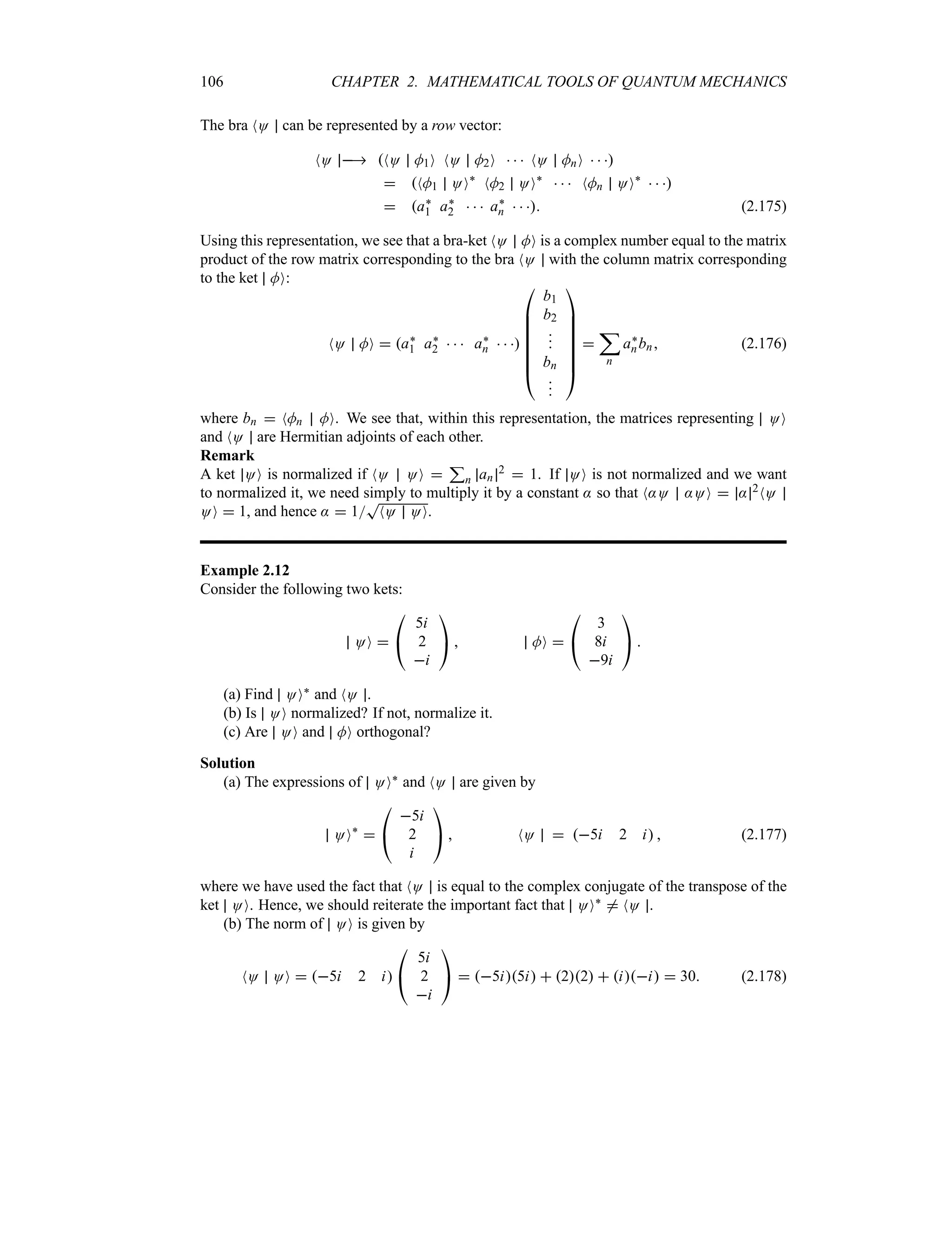 106 CHAPTER 2. MATHEMATICAL TOOLS OF QUANTUM MECHANICS
The bra NO can be represented by a row vector:
NO  NO M1O NO M2O    NO MnO   
 NM1 OO`
NM2 OO`
   NMn OO`
  
 a`
1 a`
2    a`
n    (2.175)
Using this representation, we see that a bra-ket NO MO is a complex number equal to the matrix
product of the row matrix corresponding to the bra NO with the column matrix corresponding
to the ket MO:
NO MO  a`
1 a`
2    a`
n   

%
%
%
%
%
%
#
b1
b2



bn










$

;
n
a`
nbn (2.176)
where bn  NMn MO. We see that, within this representation, the matrices representing OO
and NO are Hermitian adjoints of each other.
Remark
A ket OO is normalized if NO OO 
3
n an
2  1. If OO is not normalized and we want
to normalized it, we need simply to multiply it by a constant : so that N:O :OO  : 2NO
OO  1, and hence :  1
T
NO OO.
Example 2.12
Consider the following two kets:
OO 

#
5i
2
i

$  MO 

#
3
8i
9i

$ 
(a) Find OO` and NO .
(b) Is OO normalized? If not, normalize it.
(c) Are OO and MO orthogonal?
Solution
(a) The expressions of OO` and NO are given by
OO`


#
5i
2
i

$  NO  5i 2 i  (2.177)
where we have used the fact that NO is equal to the complex conjugate of the transpose of the
ket OO. Hence, we should reiterate the important fact that OO` / NO .
(b) The norm of OO is given by
NO OO  5i 2 i

#
5i
2
i

$  5i5i  22  ii  30 (2.178)
 