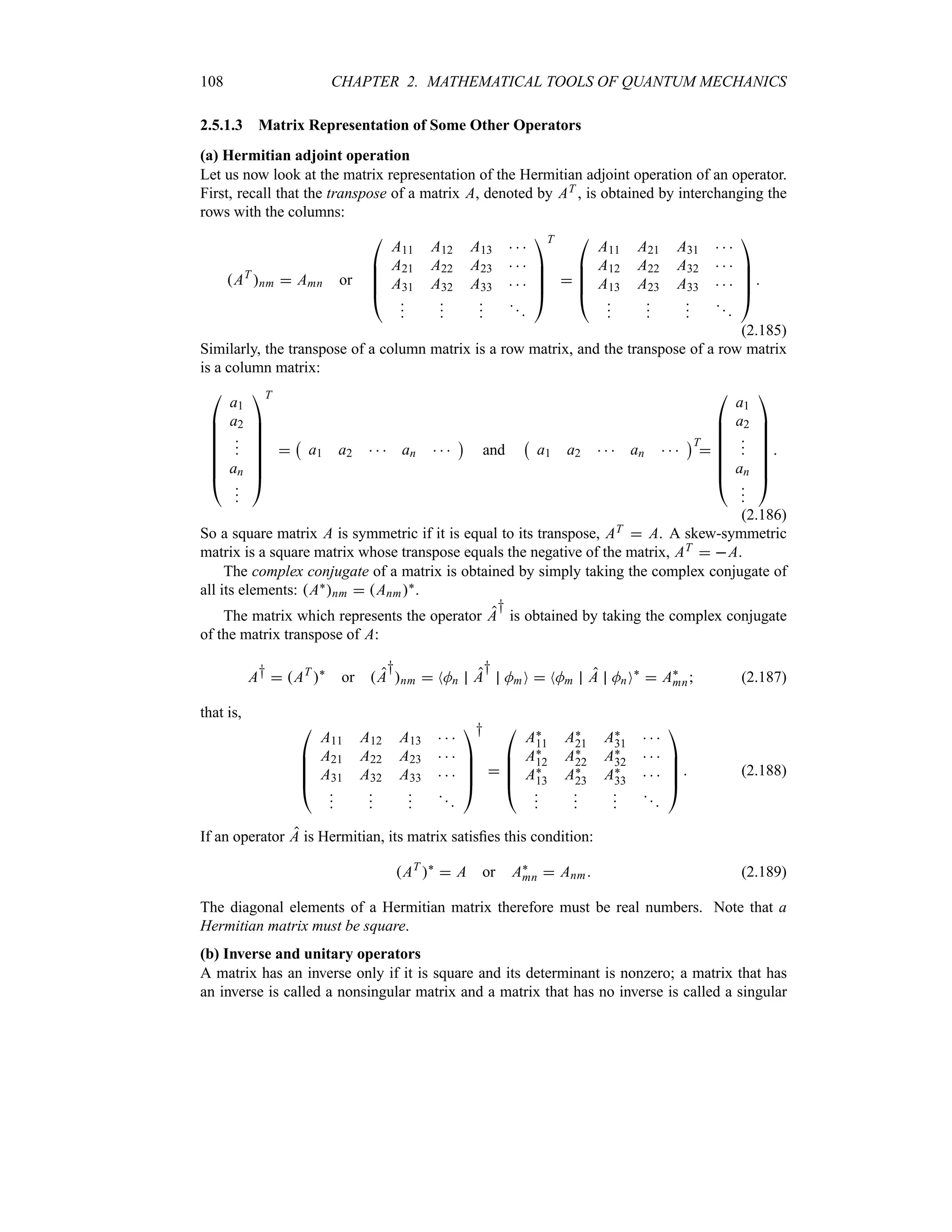 108 CHAPTER 2. MATHEMATICAL TOOLS OF QUANTUM MECHANICS
2.5.1.3 Matrix Representation of Some Other Operators
(a) Hermitian adjoint operation
Let us now look at the matrix representation of the Hermitian adjoint operation of an operator.
First, recall that the transpose of a matrix A, denoted by AT , is obtained by interchanging the
rows with the columns:
AT
nm  Amn or

%
%
%
#
A11 A12 A13   
A21 A22 A23   
A31 A32 A33   














$
T


%
%
%
#
A11 A21 A31   
A12 A22 A32   
A13 A23 A33   














$

(2.185)
Similarly, the transpose of a column matrix is a row matrix, and the transpose of a row matrix
is a column matrix:

%
%
%
%
%
%
#
a1
a2



an










$
T

b
a1 a2    an   
c
and
b
a1 a2    an   
cT


%
%
%
%
%
%
#
a1
a2



an










$

(2.186)
So a square matrix A is symmetric if it is equal to its transpose, AT  A. A skew-symmetric
matrix is a square matrix whose transpose equals the negative of the matrix, AT  A.
The complex conjugate of a matrix is obtained by simply taking the complex conjugate of
all its elements: A`nm  Anm`.
The matrix which represents the operator A
†
is obtained by taking the complex conjugate
of the matrix transpose of A:
A†  AT
`
or A
†
nm  NMn A
†
MmO  NMm A MnO`
 A`
mn (2.187)
that is,

%
%
%
#
A11 A12 A13   
A21 A22 A23   
A31 A32 A33   














$
†


%
%
%
#
A`
11 A`
21 A`
31   
A`
12 A`
22 A`
32   
A`
13 A`
23 A`
33   














$
 (2.188)
If an operator A is Hermitian, its matrix satisfies this condition:
AT
`
 A or A`
mn  Anm (2.189)
The diagonal elements of a Hermitian matrix therefore must be real numbers. Note that a
Hermitian matrix must be square.
(b) Inverse and unitary operators
A matrix has an inverse only if it is square and its determinant is nonzero; a matrix that has
an inverse is called a nonsingular matrix and a matrix that has no inverse is called a singular
 