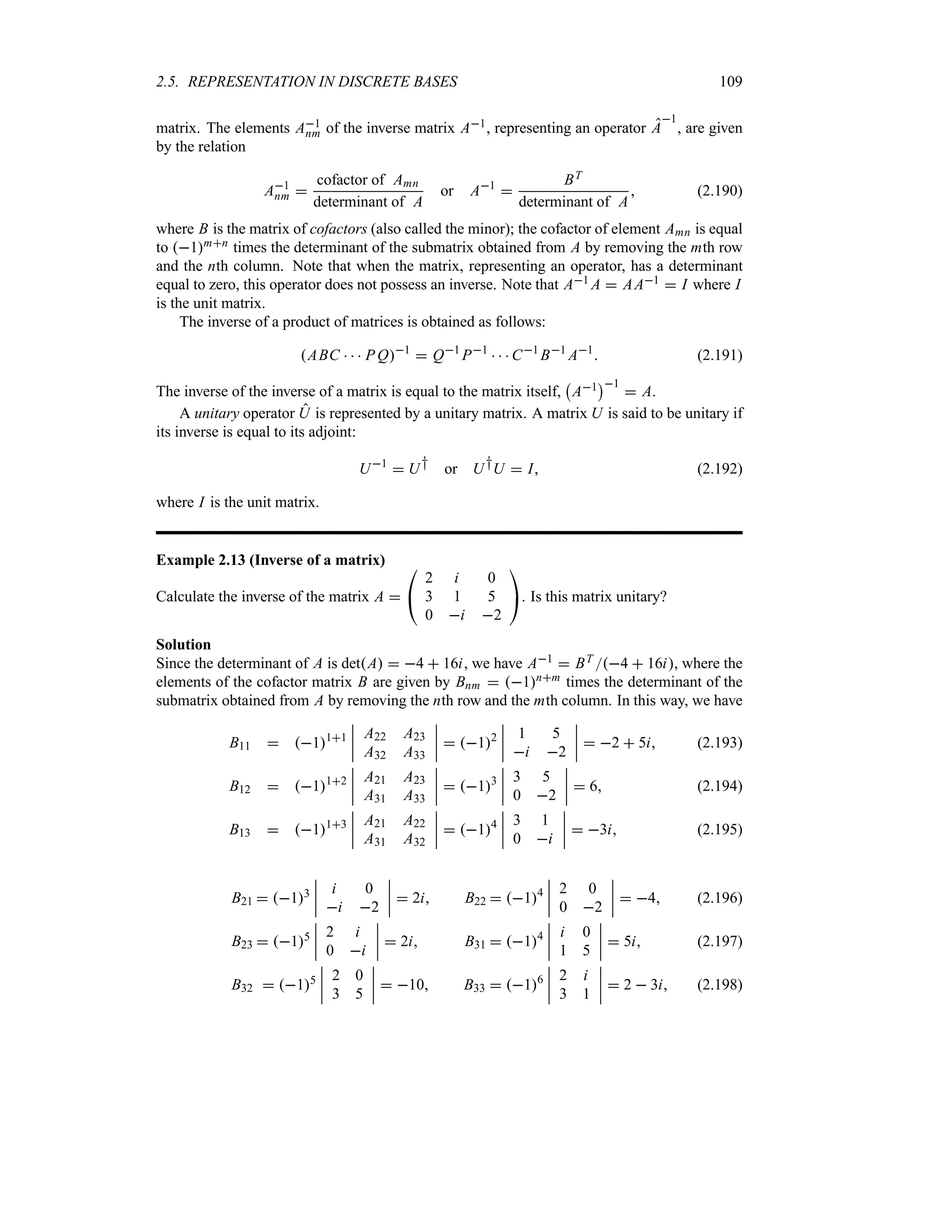 2.5. REPRESENTATION IN DISCRETE BASES 109
matrix. The elements A1
nm of the inverse matrix A1, representing an operator A
1
, are given
by the relation
A1
nm 
cofactor of Amn
determinant of A
or A1

BT
determinant of A
 (2.190)
where B is the matrix of cofactors (also called the minor); the cofactor of element Amn is equal
to 1mn times the determinant of the submatrix obtained from A by removing the mth row
and the nth column. Note that when the matrix, representing an operator, has a determinant
equal to zero, this operator does not possess an inverse. Note that A1 A  AA1  I where I
is the unit matrix.
The inverse of a product of matrices is obtained as follows:
ABC    PQ1
 Q1
P1
   C1
B1
A1
 (2.191)
The inverse of the inverse of a matrix is equal to the matrix itself,
b
A1
c1
 A.
A unitary operator U is represented by a unitary matrix. A matrix U is said to be unitary if
its inverse is equal to its adjoint:
U1
 U† or U†U  I (2.192)
where I is the unit matrix.
Example 2.13 (Inverse of a matrix)
Calculate the inverse of the matrix A 

#
2 i 0
3 1 5
0 i 2

$. Is this matrix unitary?
Solution
Since the determinant of A is detA  4  16i, we have A1  BT 4  16i, where the
elements of the cofactor matrix B are given by Bnm  1nm times the determinant of the
submatrix obtained from A by removing the nth row and the mth column. In this way, we have
B11  111
n
n
n
n
A22 A23
A32 A33
n
n
n
n  12
n
n
n
n
1 5
i 2
n
n
n
n  2  5i (2.193)
B12  112
n
n
n
n
A21 A23
A31 A33
n
n
n
n  13
n
n
n
n
3 5
0 2
n
n
n
n  6 (2.194)
B13  113
n
n
n
n
A21 A22
A31 A32
n
n
n
n  14
n
n
n
n
3 1
0 i
n
n
n
n  3i (2.195)
B21  13
n
n
n
n
i 0
i 2
n
n
n
n  2i B22  14
n
n
n
n
2 0
0 2
n
n
n
n  4 (2.196)
B23  15
n
n
n
n
2 i
0 i
n
n
n
n  2i B31  14
n
n
n
n
i 0
1 5
n
n
n
n  5i (2.197)
B32  15
n
n
n
n
2 0
3 5
n
n
n
n  10 B33  16
n
n
n
n
2 i
3 1
n
n
n
n  2  3i (2.198)
 