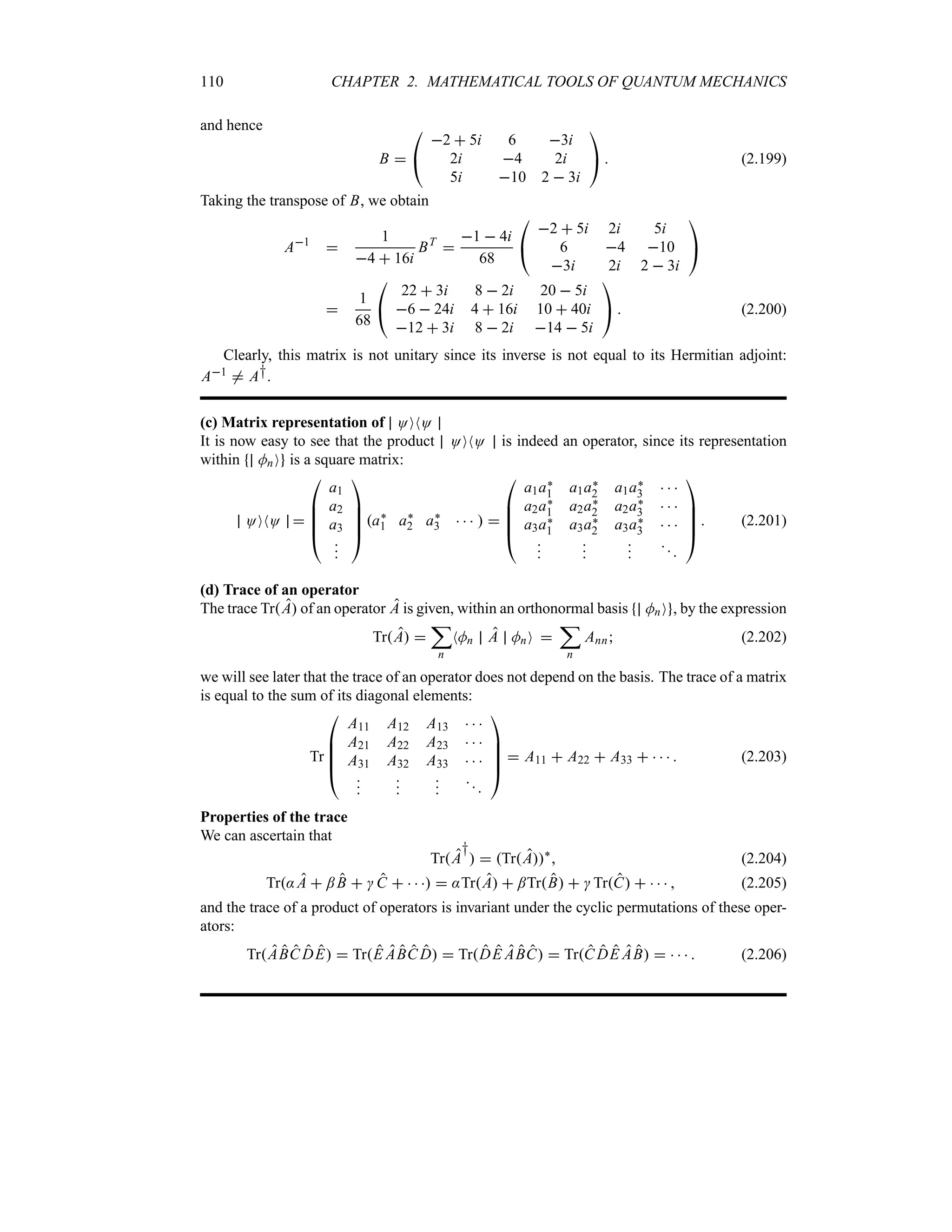 110 CHAPTER 2. MATHEMATICAL TOOLS OF QUANTUM MECHANICS
and hence
B 

#
2  5i 6 3i
2i 4 2i
5i 10 2  3i

$  (2.199)
Taking the transpose of B, we obtain
A1

1
4  16i
BT

1  4i
68

#
2  5i 2i 5i
6 4 10
3i 2i 2  3i

$

1
68

#
22  3i 8  2i 20  5i
6  24i 4  16i 10  40i
12  3i 8  2i 14  5i

$  (2.200)
Clearly, this matrix is not unitary since its inverse is not equal to its Hermitian adjoint:
A1 / A†.
(c) Matrix representation of OONO
It is now easy to see that the product OONO is indeed an operator, since its representation
within MnO is a square matrix:
OONO 

%
%
%
#
a1
a2
a3







$
a`
1 a`
2 a`
3     

%
%
%
#
a1a`
1 a1a`
2 a1a`
3   
a2a`
1 a2a`
2 a2a`
3   
a3a`
1 a3a`
2 a3a`
3   














$
 (2.201)
(d) Trace of an operator
The trace TrA of an operator A is given, within an orthonormal basis MnO , by the expression
TrA 
;
n
NMn A MnO 
;
n
Ann (2.202)
we will see later that the trace of an operator does not depend on the basis. The trace of a matrix
is equal to the sum of its diagonal elements:
Tr

%
%
%
#
A11 A12 A13   
A21 A22 A23   
A31 A32 A33   














$
 A11  A22  A33      (2.203)
Properties of the trace
We can ascertain that
TrA
†
  TrA`
 (2.204)
Tr:A  ;B   C      :TrA  ;TrB   TrC      (2.205)
and the trace of a product of operators is invariant under the cyclic permutations of these oper-
ators:
TrABC DE  TrE ABC D  TrDE ABC  TrC DE AB      (2.206)
 