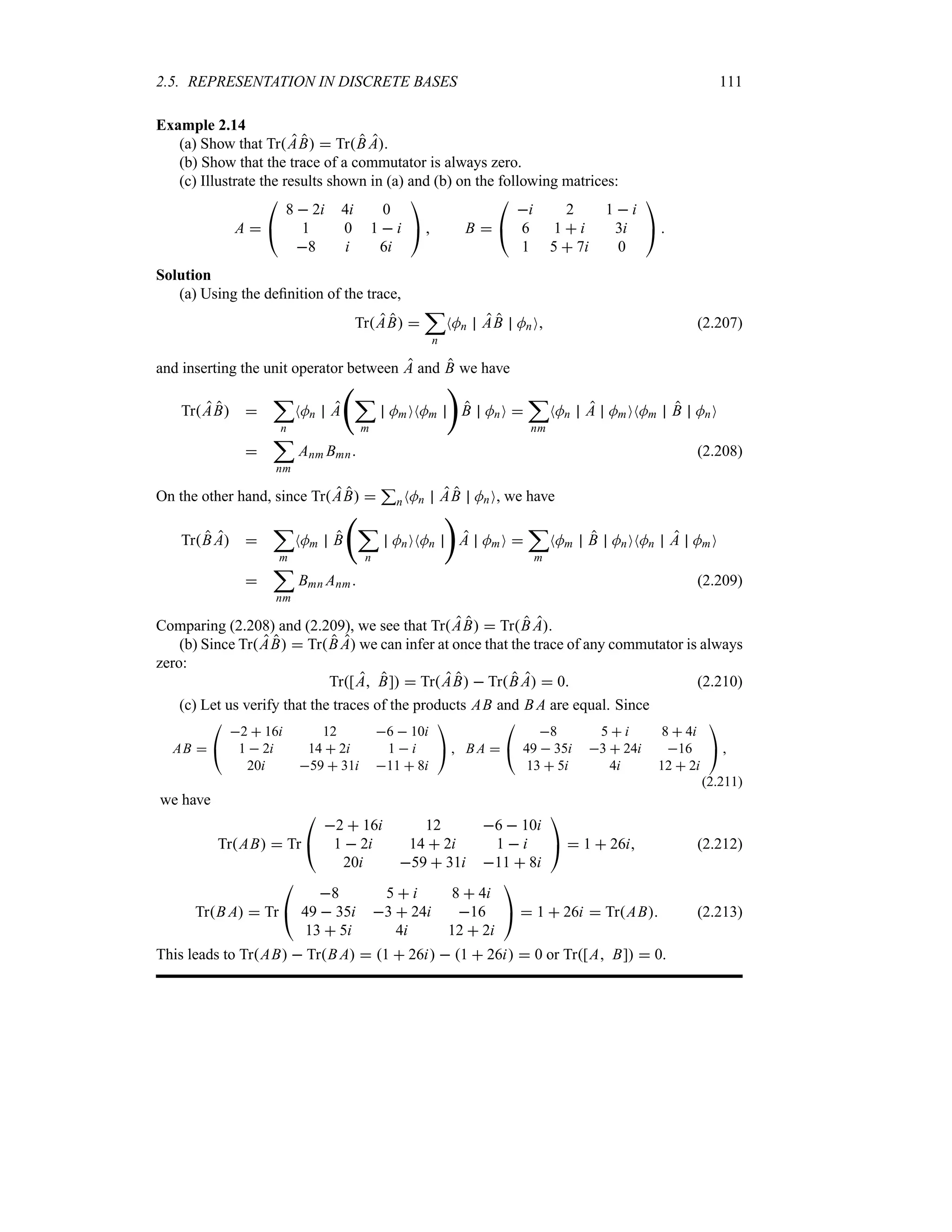 2.5. REPRESENTATION IN DISCRETE BASES 111
Example 2.14
(a) Show that TrAB  TrB A.
(b) Show that the trace of a commutator is always zero.
(c) Illustrate the results shown in (a) and (b) on the following matrices:
A 

#
8  2i 4i 0
1 0 1  i
8 i 6i

$  B 

#
i 2 1  i
6 1  i 3i
1 5  7i 0

$ 
Solution
(a) Using the definition of the trace,
TrAB 
;
n
NMn AB MnO (2.207)
and inserting the unit operator between A and B we have
TrAB 
;
n
NMn A
‚
;
m
MmONMm

B MnO 
;
nm
NMn A MmONMm B MnO

;
nm
Anm Bmn (2.208)
On the other hand, since TrAB 
3
nNMn AB MnO, we have
TrB A 
;
m
NMm B
‚
;
n
MnONMn

A MmO 
;
m
NMm B MnONMn A MmO

;
nm
Bmn Anm (2.209)
Comparing (2.208) and (2.209), we see that TrAB  TrB A.
(b) Since TrAB  TrB A we can infer at once that the trace of any commutator is always
zero:
Tr[A B]  TrAB  TrB A  0 (2.210)
(c) Let us verify that the traces of the products AB and B A are equal. Since
AB 

#
2  16i 12 6  10i
1  2i 14  2i 1  i
20i 59  31i 11  8i

$  B A 

#
8 5  i 8  4i
49  35i 3  24i 16
13  5i 4i 12  2i

$ 
(2.211)
we have
TrAB  Tr

#
2  16i 12 6  10i
1  2i 14  2i 1  i
20i 59  31i 11  8i

$  1  26i (2.212)
TrB A  Tr

#
8 5  i 8  4i
49  35i 3  24i 16
13  5i 4i 12  2i

$  1  26i  TrAB (2.213)
This leads to TrAB  TrB A  1  26i  1  26i  0 or Tr[A B]  0.
 