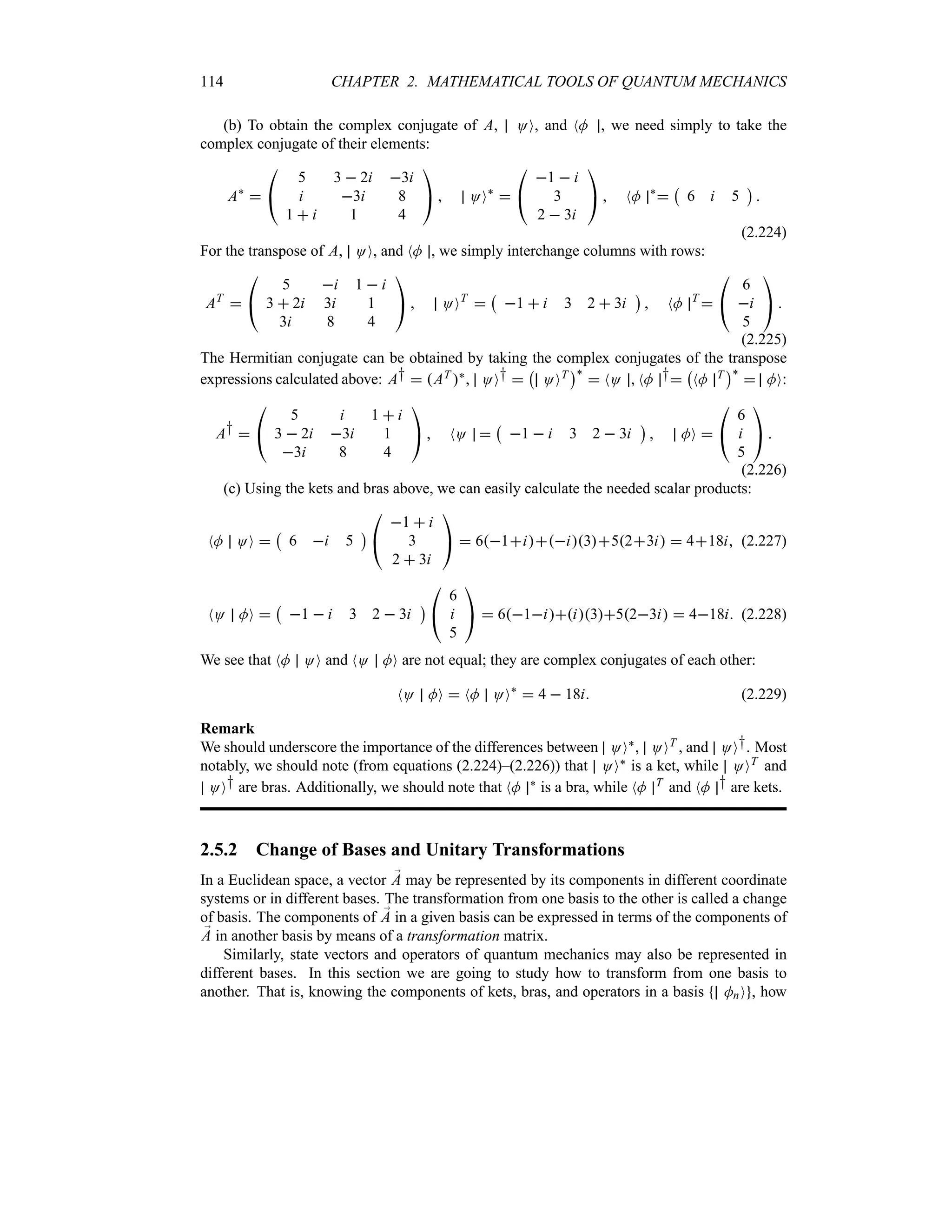 114 CHAPTER 2. MATHEMATICAL TOOLS OF QUANTUM MECHANICS
(b) To obtain the complex conjugate of A, OO, and NM , we need simply to take the
complex conjugate of their elements:
A`


#
5 3  2i 3i
i 3i 8
1  i 1 4

$  OO`


#
1  i
3
2  3i

$  NM `

b
6 i 5
c

(2.224)
For the transpose of A, OO, and NM , we simply interchange columns with rows:
AT


#
5 i 1  i
3  2i 3i 1
3i 8 4

$  OOT

b
1  i 3 2  3i
c
 NM T


#
6
i
5

$ 
(2.225)
The Hermitian conjugate can be obtained by taking the complex conjugates of the transpose
expressions calculated above: A†  AT `, OO† 
b
OOT
c`
 NO , NM †
b
NM T
c`
 MO:
A† 

#
5 i 1  i
3  2i 3i 1
3i 8 4

$  NO 
b
1  i 3 2  3i
c
 MO 

#
6
i
5

$ 
(2.226)
(c) Using the kets and bras above, we can easily calculate the needed scalar products:
NM OO 
b
6 i 5
c

#
1  i
3
2  3i

$  61ii3523i  418i (2.227)
NO MO 
b
1  i 3 2  3i
c

#
6
i
5

$  61ii3523i  418i (2.228)
We see that NM OO and NO MO are not equal; they are complex conjugates of each other:
NO MO  NM OO`
 4  18i (2.229)
Remark
We should underscore the importance of the differences between OO`, OOT , and OO†. Most
notably, we should note (from equations (2.224)–(2.226)) that OO` is a ket, while OOT and
OO† are bras. Additionally, we should note that NM ` is a bra, while NM T and NM † are kets.
2.5.2 Change of Bases and Unitary Transformations
In a Euclidean space, a vector ;
A may be represented by its components in different coordinate
systems or in different bases. The transformation from one basis to the other is called a change
of basis. The components of ;
A in a given basis can be expressed in terms of the components of
;
A in another basis by means of a transformation matrix.
Similarly, state vectors and operators of quantum mechanics may also be represented in
different bases. In this section we are going to study how to transform from one basis to
another. That is, knowing the components of kets, bras, and operators in a basis MnO , how
 