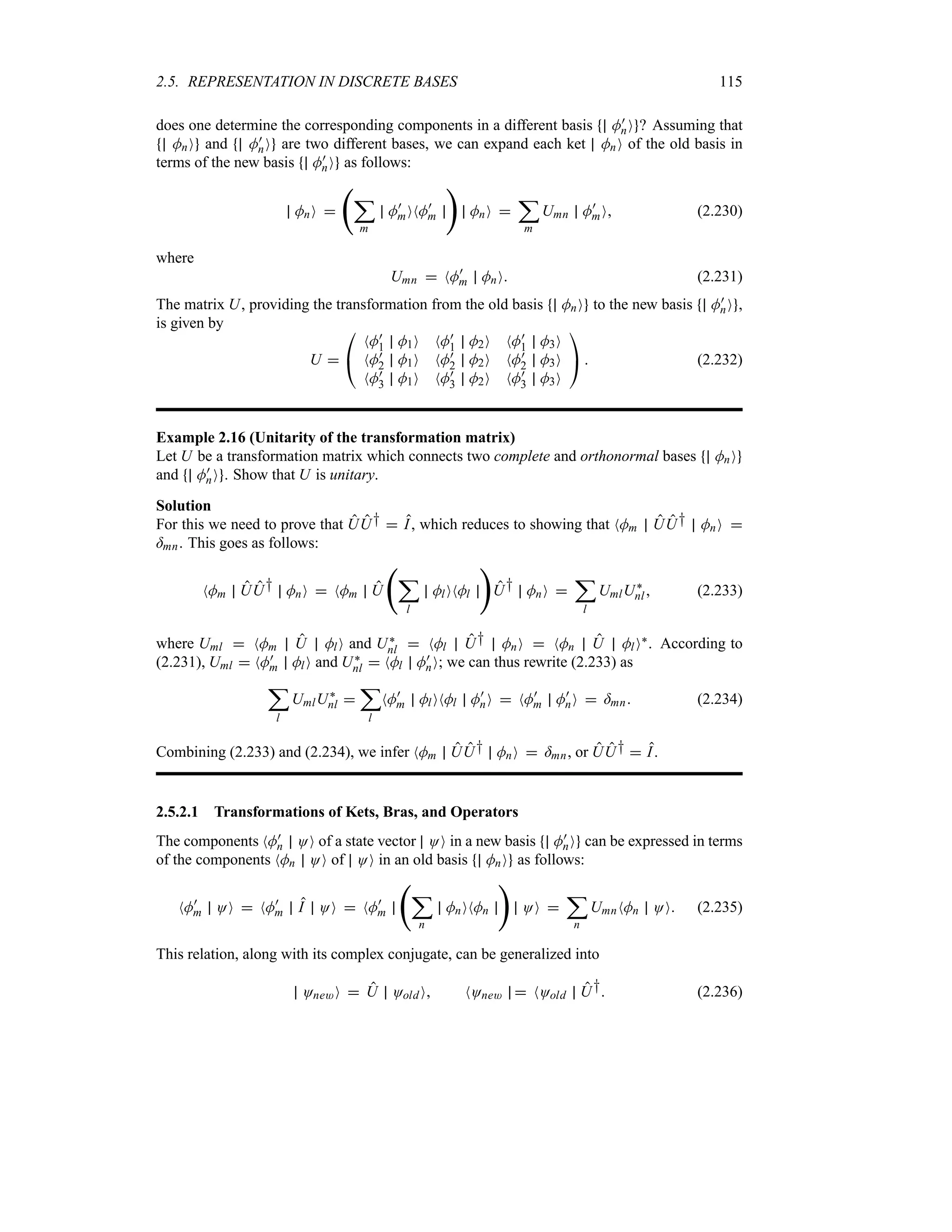2.5. REPRESENTATION IN DISCRETE BASES 115
does one determine the corresponding components in a different basis M)
nO ? Assuming that
MnO and M)
nO are two different bases, we can expand each ket MnO of the old basis in
terms of the new basis M)
nO as follows:
MnO 
‚
;
m
M)
mONM)
m

MnO 
;
m
Umn M)
mO (2.230)
where
Umn  NM)
m MnO (2.231)
The matrix U, providing the transformation from the old basis MnO to the new basis M)
nO ,
is given by
U 

#
NM)
1 M1O NM)
1 M2O NM)
1 M3O
NM)
2 M1O NM)
2 M2O NM)
2 M3O
NM)
3 M1O NM)
3 M2O NM)
3 M3O

$  (2.232)
Example 2.16 (Unitarity of the transformation matrix)
Let U be a transformation matrix which connects two complete and orthonormal bases MnO
and M)
nO . Show that U is unitary.
Solution
For this we need to prove that UU†  I, which reduces to showing that NMm UU† MnO 
=mn. This goes as follows:
NMm UU† MnO  NMm U
‚
;
l
MlONMl

U† MnO 
;
l
UmlU`
nl (2.233)
where Uml  NMm U MlO and U`
nl  NMl U† MnO  NMn U MlO`. According to
(2.231), Uml  NM)
m MlO and U`
nl  NMl M)
nO; we can thus rewrite (2.233) as
;
l
UmlU`
nl 
;
l
NM)
m MlONMl M)
nO  NM)
m M)
nO  =mn (2.234)
Combining (2.233) and (2.234), we infer NMm UU† MnO  =mn, or UU†  I.
2.5.2.1 Transformations of Kets, Bras, and Operators
The components NM)
n OO of a state vector OO in a new basis M)
nO can be expressed in terms
of the components NMn OO of OO in an old basis MnO as follows:
NM)
m OO  NM)
m I OO  NM)
m
‚
;
n
MnONMn

OO 
;
n
UmnNMn OO (2.235)
This relation, along with its complex conjugate, can be generalized into
One*O  U OoldO NOne*  NOold U† (2.236)
 