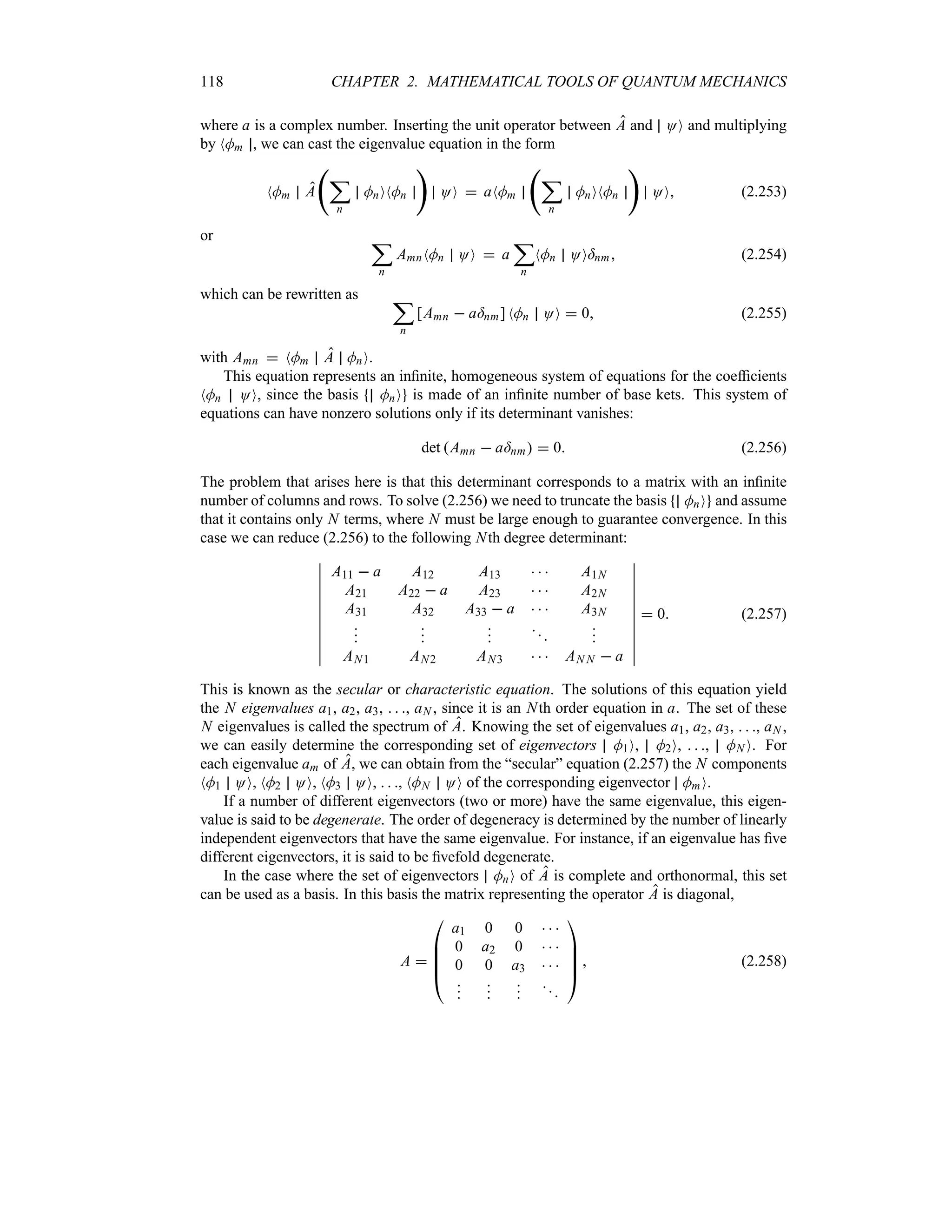118 CHAPTER 2. MATHEMATICAL TOOLS OF QUANTUM MECHANICS
where a is a complex number. Inserting the unit operator between A and OO and multiplying
by NMm , we can cast the eigenvalue equation in the form
NMm A
‚
;
n
MnONMn

OO  aNMm
‚
;
n
MnONMn

OO (2.253)
or ;
n
AmnNMn OO  a
;
n
NMn OO=nm (2.254)
which can be rewritten as ;
n
[Amn  a=nm] NMn OO  0 (2.255)
with Amn  NMm A MnO.
This equation represents an infinite, homogeneous system of equations for the coefficients
NMn OO, since the basis MnO is made of an infinite number of base kets. This system of
equations can have nonzero solutions only if its determinant vanishes:
det Amn  a=nm  0 (2.256)
The problem that arises here is that this determinant corresponds to a matrix with an infinite
number of columns and rows. To solve (2.256) we need to truncate the basis MnO and assume
that it contains only N terms, where N must be large enough to guarantee convergence. In this
case we can reduce (2.256) to the following Nth degree determinant:
n
n
n
n
n
n
n
n
n
n
n
A11  a A12 A13    A1N
A21 A22  a A23    A2N
A31 A32 A33  a    A3N













AN1 AN2 AN3    AN N  a
n
n
n
n
n
n
n
n
n
n
n
 0 (2.257)
This is known as the secular or characteristic equation. The solutions of this equation yield
the N eigenvalues a1, a2, a3,   , aN , since it is an Nth order equation in a. The set of these
N eigenvalues is called the spectrum of A. Knowing the set of eigenvalues a1, a2, a3,   , aN ,
we can easily determine the corresponding set of eigenvectors M1O, M2O,   , MN O. For
each eigenvalue am of A, we can obtain from the “secular” equation (2.257) the N components
NM1 OO, NM2 OO, NM3 OO,   , NMN OO of the corresponding eigenvector MmO.
If a number of different eigenvectors (two or more) have the same eigenvalue, this eigen-
value is said to be degenerate. The order of degeneracy is determined by the number of linearly
independent eigenvectors that have the same eigenvalue. For instance, if an eigenvalue has five
different eigenvectors, it is said to be fivefold degenerate.
In the case where the set of eigenvectors MnO of A is complete and orthonormal, this set
can be used as a basis. In this basis the matrix representing the operator A is diagonal,
A 

%
%
%
#
a1 0 0   
0 a2 0   
0 0 a3   














$
 (2.258)
 