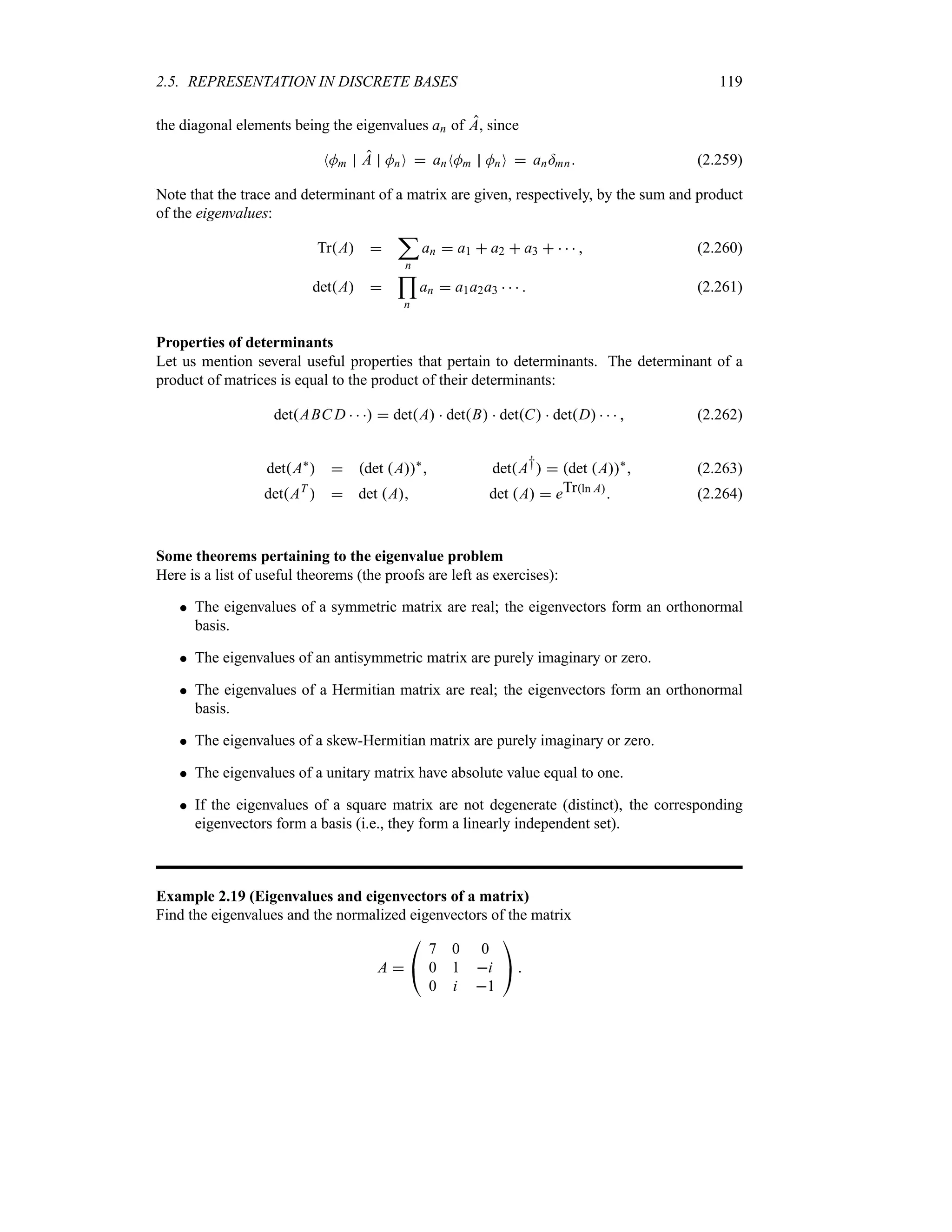 2.5. REPRESENTATION IN DISCRETE BASES 119
the diagonal elements being the eigenvalues an of A, since
NMm A MnO  anNMm MnO  an=mn (2.259)
Note that the trace and determinant of a matrix are given, respectively, by the sum and product
of the eigenvalues:
TrA 
;
n
an  a1  a2  a3      (2.260)
detA 

n
an  a1a2a3     (2.261)
Properties of determinants
Let us mention several useful properties that pertain to determinants. The determinant of a
product of matrices is equal to the product of their determinants:
detABC D     detA  detB  detC  detD     (2.262)
detA`
  det A`
 detA†  det A`
 (2.263)
detAT
  det A det A  eTrln A
 (2.264)
Some theorems pertaining to the eigenvalue problem
Here is a list of useful theorems (the proofs are left as exercises):
 The eigenvalues of a symmetric matrix are real; the eigenvectors form an orthonormal
basis.
 The eigenvalues of an antisymmetric matrix are purely imaginary or zero.
 The eigenvalues of a Hermitian matrix are real; the eigenvectors form an orthonormal
basis.
 The eigenvalues of a skew-Hermitian matrix are purely imaginary or zero.
 The eigenvalues of a unitary matrix have absolute value equal to one.
 If the eigenvalues of a square matrix are not degenerate (distinct), the corresponding
eigenvectors form a basis (i.e., they form a linearly independent set).
Example 2.19 (Eigenvalues and eigenvectors of a matrix)
Find the eigenvalues and the normalized eigenvectors of the matrix
A 

#
7 0 0
0 1 i
0 i 1

$ 
 