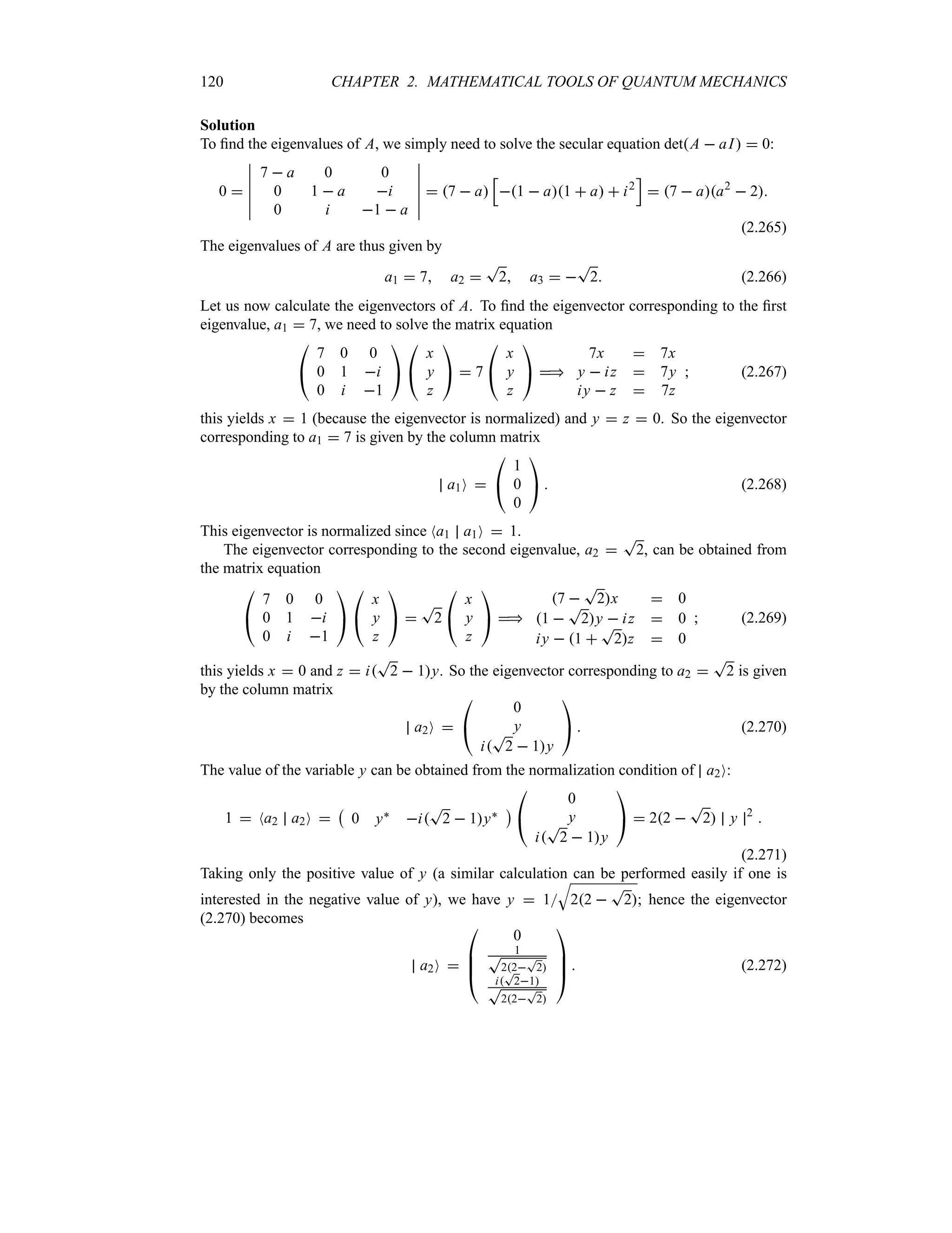 120 CHAPTER 2. MATHEMATICAL TOOLS OF QUANTUM MECHANICS
Solution
To find the eigenvalues of A, we simply need to solve the secular equation detA  aI  0:
0 
n
n
n
n
n
n
7  a 0 0
0 1  a i
0 i 1  a
n
n
n
n
n
n
 7  a
K
1  a1  a  i2
L
 7  aa2
 2
(2.265)
The eigenvalues of A are thus given by
a1  7 a2 
T
2 a3  
T
2 (2.266)
Let us now calculate the eigenvectors of A. To find the eigenvector corresponding to the first
eigenvalue, a1  7, we need to solve the matrix equation

#
7 0 0
0 1 i
0 i 1

$

#
x
y
z

$  7

#
x
y
z

$ 
7x  7x
y  iz  7y
iy  z  7z
 (2.267)
this yields x  1 (because the eigenvector is normalized) and y  z  0. So the eigenvector
corresponding to a1  7 is given by the column matrix
a1O 

#
1
0
0

$  (2.268)
This eigenvector is normalized since Na1 a1O  1.
The eigenvector corresponding to the second eigenvalue, a2 
T
2, can be obtained from
the matrix equation

#
7 0 0
0 1 i
0 i 1

$

#
x
y
z

$ 
T
2

#
x
y
z

$ 
7 
T
2x  0
1 
T
2y  iz  0
iy  1 
T
2z  0
 (2.269)
this yields x  0 and z  i
T
2  1y. So the eigenvector corresponding to a2 
T
2 is given
by the column matrix
a2O 

#
0
y
i
T
2  1y

$  (2.270)
The value of the variable y can be obtained from the normalization condition of a2O:
1  Na2 a2O 
b
0 y` i
T
2  1y`
c

#
0
y
i
T
2  1y

$  22 
T
2 y 2

(2.271)
Taking only the positive value of y (a similar calculation can be performed easily if one is
interested in the negative value of y), we have y  1
T
22 
T
2; hence the eigenvector
(2.270) becomes
a2O 

%
%
#
0
1
T
22
T
2
i
T
21
T
22
T
2



$  (2.272)
 