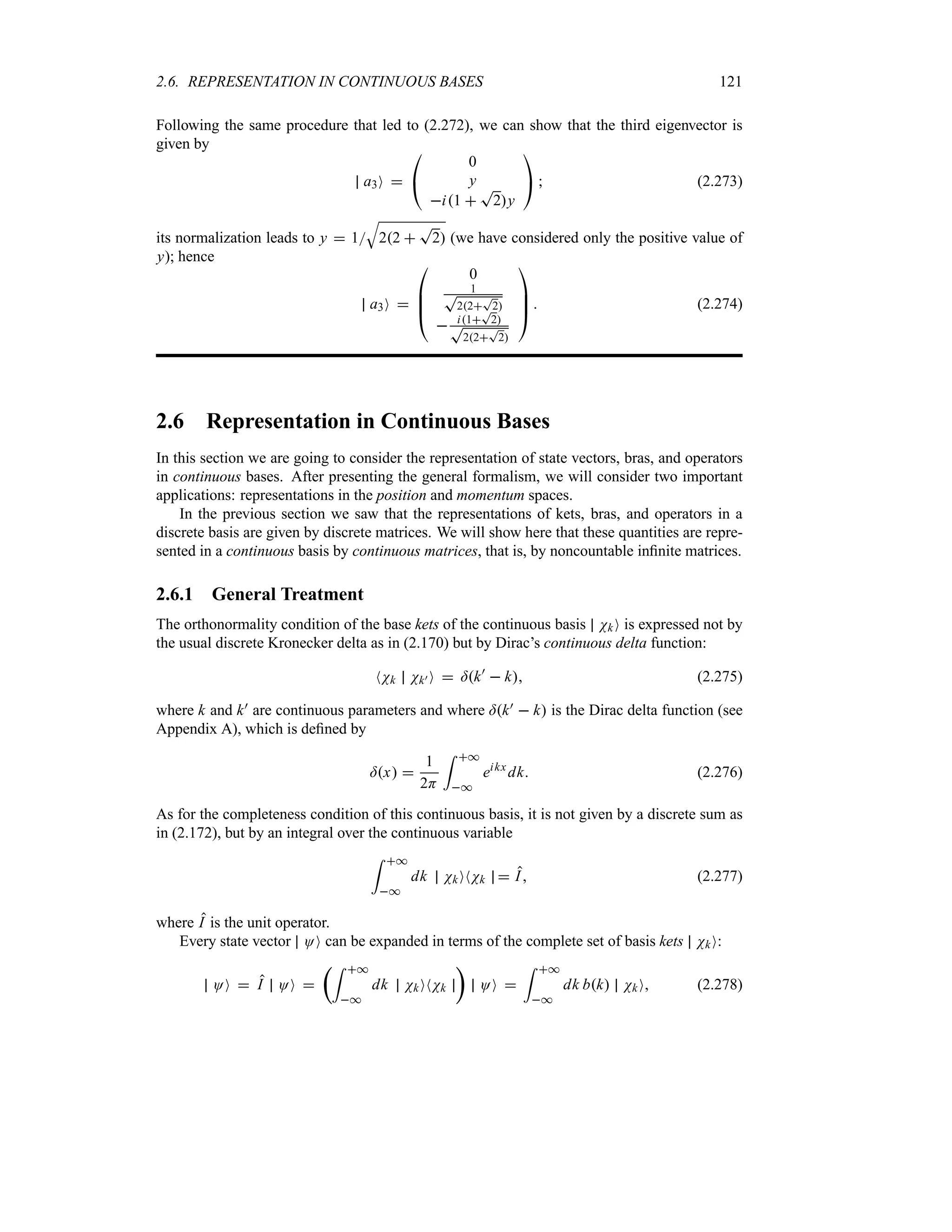 2.6. REPRESENTATION IN CONTINUOUS BASES 121
Following the same procedure that led to (2.272), we can show that the third eigenvector is
given by
a3O 

#
0
y
i1 
T
2y

$  (2.273)
its normalization leads to y  1
T
22 
T
2 (we have considered only the positive value of
y); hence
a3O 

%
%
#
0
1
T
22
T
2
 i1
T
2
T
22
T
2



$  (2.274)
2.6 Representation in Continuous Bases
In this section we are going to consider the representation of state vectors, bras, and operators
in continuous bases. After presenting the general formalism, we will consider two important
applications: representations in the position and momentum spaces.
In the previous section we saw that the representations of kets, bras, and operators in a
discrete basis are given by discrete matrices. We will show here that these quantities are repre-
sented in a continuous basis by continuous matrices, that is, by noncountable infinite matrices.
2.6.1 General Treatment
The orthonormality condition of the base kets of the continuous basis NkO is expressed not by
the usual discrete Kronecker delta as in (2.170) but by Dirac’s continuous delta function:
NNk Nk) O  =k)
 k (2.275)
where k and k) are continuous parameters and where =k)  k is the Dirac delta function (see
Appendix A), which is defined by
=x 
1
2H
= *
*
eikx
dk (2.276)
As for the completeness condition of this continuous basis, it is not given by a discrete sum as
in (2.172), but by an integral over the continuous variable
= *
*
dk NkONNk  I (2.277)
where I is the unit operator.
Every state vector OO can be expanded in terms of the complete set of basis kets NkO:
OO  I OO 
t= *
*
dk NkONNk
u
OO 
= *
*
dk bk NkO (2.278)
 