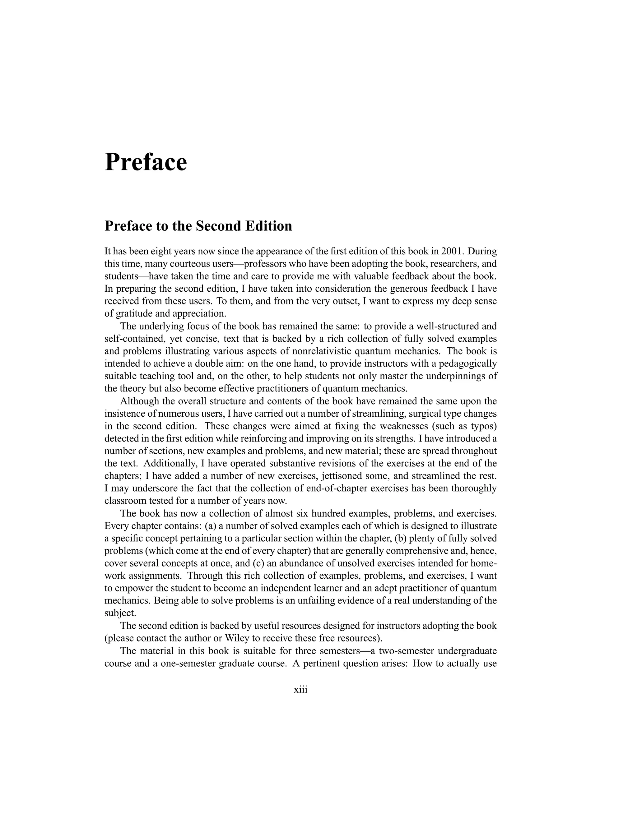 Preface
Preface to the Second Edition
It has been eight years now since the appearance of the first edition of this book in 2001. During
this time, many courteous users—professors who have been adopting the book, researchers, and
students—have taken the time and care to provide me with valuable feedback about the book.
In preparing the second edition, I have taken into consideration the generous feedback I have
received from these users. To them, and from the very outset, I want to express my deep sense
of gratitude and appreciation.
The underlying focus of the book has remained the same: to provide a well-structured and
self-contained, yet concise, text that is backed by a rich collection of fully solved examples
and problems illustrating various aspects of nonrelativistic quantum mechanics. The book is
intended to achieve a double aim: on the one hand, to provide instructors with a pedagogically
suitable teaching tool and, on the other, to help students not only master the underpinnings of
the theory but also become effective practitioners of quantum mechanics.
Although the overall structure and contents of the book have remained the same upon the
insistence of numerous users, I have carried out a number of streamlining, surgical type changes
in the second edition. These changes were aimed at fixing the weaknesses (such as typos)
detected in the first edition while reinforcing and improving on its strengths. I have introduced a
number of sections, new examples and problems, and new material; these are spread throughout
the text. Additionally, I have operated substantive revisions of the exercises at the end of the
chapters; I have added a number of new exercises, jettisoned some, and streamlined the rest.
I may underscore the fact that the collection of end-of-chapter exercises has been thoroughly
classroom tested for a number of years now.
The book has now a collection of almost six hundred examples, problems, and exercises.
Every chapter contains: (a) a number of solved examples each of which is designed to illustrate
a specific concept pertaining to a particular section within the chapter, (b) plenty of fully solved
problems (which come at the end of every chapter) that are generally comprehensive and, hence,
cover several concepts at once, and (c) an abundance of unsolved exercises intended for home-
work assignments. Through this rich collection of examples, problems, and exercises, I want
to empower the student to become an independent learner and an adept practitioner of quantum
mechanics. Being able to solve problems is an unfailing evidence of a real understanding of the
subject.
The second edition is backed by useful resources designed for instructors adopting the book
(please contact the author or Wiley to receive these free resources).
The material in this book is suitable for three semesters—a two-semester undergraduate
course and a one-semester graduate course. A pertinent question arises: How to actually use
xiii
 