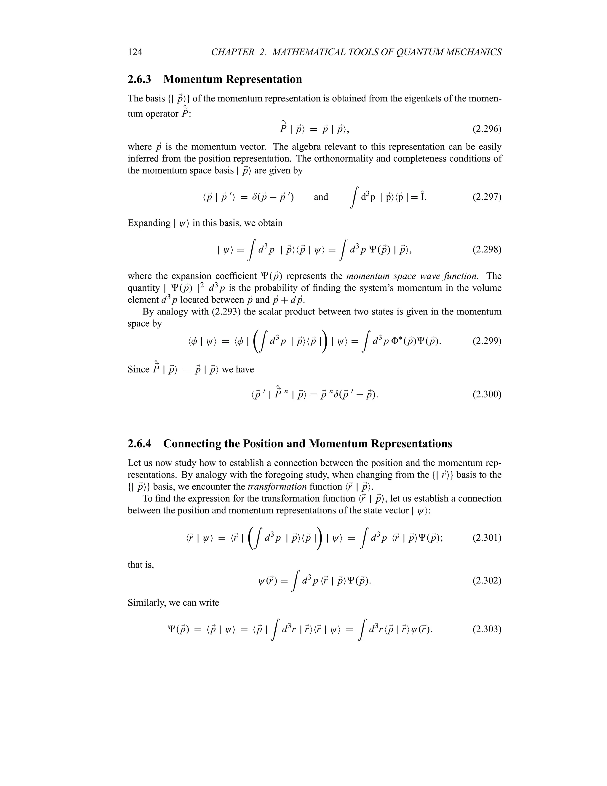 124 CHAPTER 2. MATHEMATICAL TOOLS OF QUANTUM MECHANICS
2.6.3 Momentum Representation
The basis ;
pO of the momentum representation is obtained from the eigenkets of the momen-
tum operator ;
P:
;
P ;
pO  ;
p ;
pO (2.296)
where ;
p is the momentum vector. The algebra relevant to this representation can be easily
inferred from the position representation. The orthonormality and completeness conditions of
the momentum space basis ;
pO are given by
N ;
p ;
p )
O  = ;
p  ;
p )
 and
=
d3
p ;
pON;
p  I (2.297)
Expanding OO in this basis, we obtain
OO 
=
d3
p ;
pON ;
p OO 
=
d3
p  ;
p ;
pO (2.298)
where the expansion coefficient  ;
p represents the momentum space wave function. The
quantity  ;
p 2 d3 p is the probability of finding the system’s momentum in the volume
element d3 p located between ;
p and ;
p  d ;
p.
By analogy with (2.293) the scalar product between two states is given in the momentum
space by
NM OO  NM
t=
d3
p ;
pON ;
p
u
OO 
=
d3
p `
 ;
p ;
p (2.299)
Since ;
P ;
pO  ;
p ;
pO we have
N ;
p ) ;
P n
;
pO  ;
p n
= ;
p )
 ;
p (2.300)
2.6.4 Connecting the Position and Momentum Representations
Let us now study how to establish a connection between the position and the momentum rep-
resentations. By analogy with the foregoing study, when changing from the ;
rO basis to the
;
pO basis, we encounter the transformation function N;
r ;
pO.
To find the expression for the transformation function N;
r ;
pO, let us establish a connection
between the position and momentum representations of the state vector OO:
N;
r OO  N;
r
t=
d3
p ;
pON ;
p
u
OO 
=
d3
p N;
r ;
pO ;
p (2.301)
that is,
O;
r 
=
d3
p N;
r ;
pO ;
p (2.302)
Similarly, we can write
 ;
p  N ;
p OO  N ;
p
=
d3
r ;
rON;
r OO 
=
d3
rN ;
p ;
rOO;
r (2.303)
 