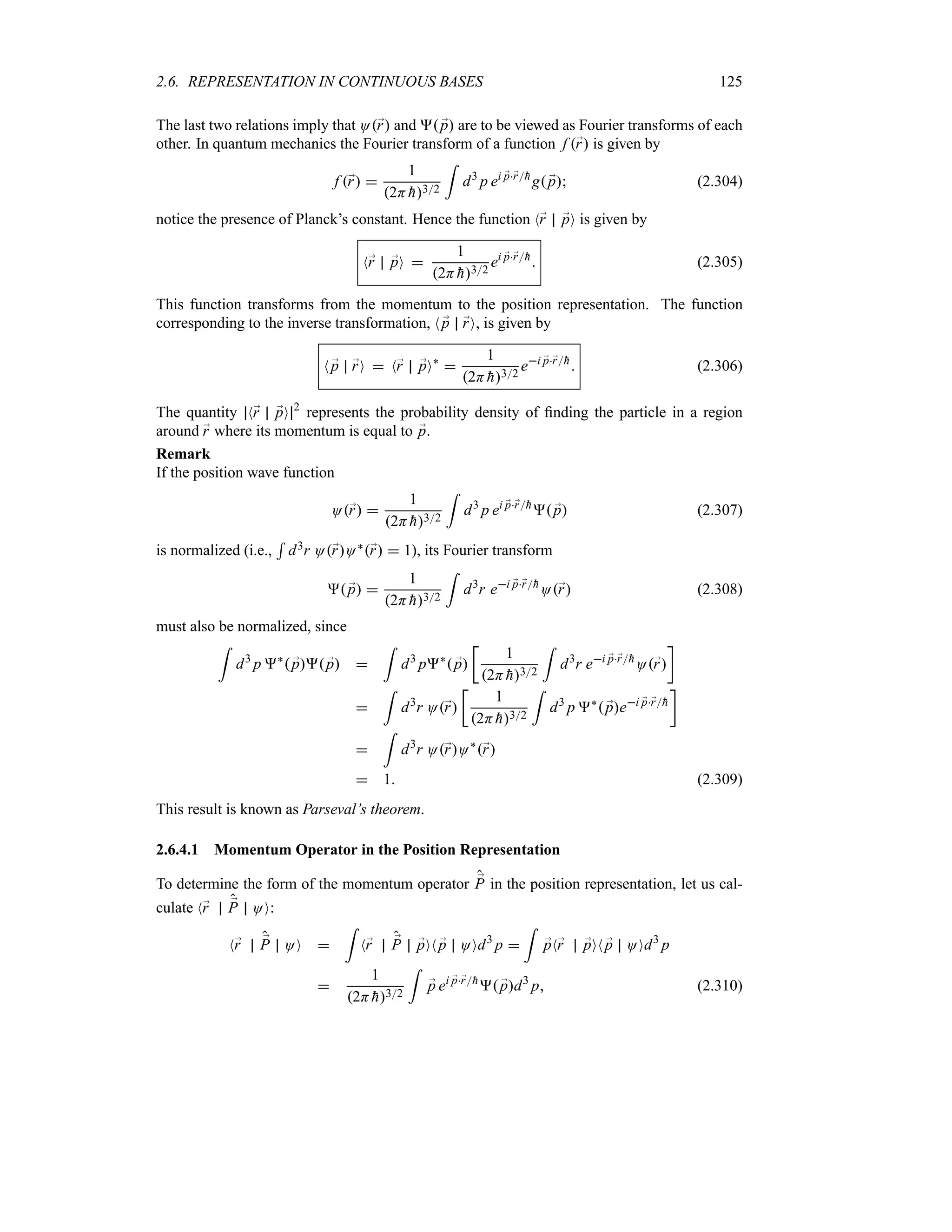 2.6. REPRESENTATION IN CONTINUOUS BASES 125
The last two relations imply that O;
r and  ;
p are to be viewed as Fourier transforms of each
other. In quantum mechanics the Fourier transform of a function f ;
r is given by
f ;
r 
1
2H 
h32
=
d3
p ei ;
p;
r
h
g ;
p (2.304)
notice the presence of Planck’s constant. Hence the function N;
r ;
pO is given by
N;
r ;
pO 
1
2H 
h32
ei ;
p;
r
h
 (2.305)
This function transforms from the momentum to the position representation. The function
corresponding to the inverse transformation, N ;
p ;
rO, is given by
N ;
p ;
rO  N;
r ;
pO`

1
2H 
h32
ei ;
p;
r
h
 (2.306)
The quantity N;
r ;
pO 2
represents the probability density of finding the particle in a region
around ;
r where its momentum is equal to ;
p.
Remark
If the position wave function
O;
r 
1
2H 
h32
=
d3
p ei ;
p;
r
h
 ;
p (2.307)
is normalized (i.e.,
5
d3r O;
rO`;
r  1), its Fourier transform
 ;
p 
1
2H 
h32
=
d3
r ei ;
p;
r
h
O;
r (2.308)
must also be normalized, since
=
d3
p `
 ;
p ;
p 
=
d3
p`
 ;
p
v
1
2H 
h32
=
d3
r ei ;
p;
r
h
O;
r
w

=
d3
r O;
r
v
1
2H 
h32
=
d3
p `
 ;
pei ;
p;
r
h
w

=
d3
r O;
rO`
;
r
 1 (2.309)
This result is known as Parseval’s theorem.
2.6.4.1 Momentum Operator in the Position Representation
To determine the form of the momentum operator ;
P in the position representation, let us cal-
culate N;
r ;
P OO:
N;
r ;
P OO 
=
N;
r ;
P ;
pON ;
p OOd3
p 
=
;
pN;
r ;
pON ;
p OOd3
p

1
2H 
h32
=
;
p ei ;
p;
r
h
 ;
pd3
p (2.310)
 