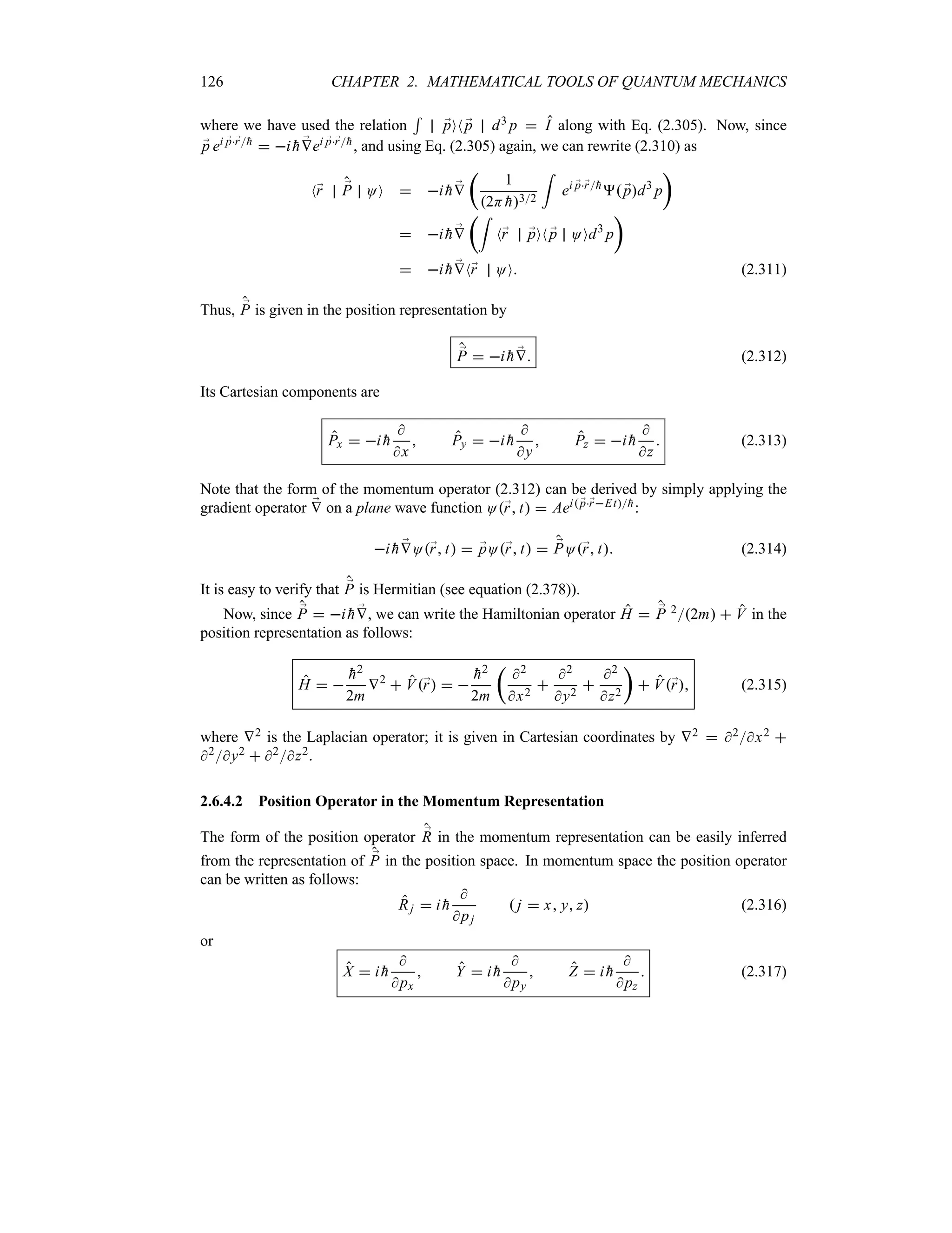 126 CHAPTER 2. MATHEMATICAL TOOLS OF QUANTUM MECHANICS
where we have used the relation
5
;
pON ;
p d3 p  I along with Eq. (2.305). Now, since
;
p ei ;
p;
r
h  i 
h ;
Vei ;
p;
r
h, and using Eq. (2.305) again, we can rewrite (2.310) as
N;
r ;
P OO  i 
h ;
V
t
1
2H 
h32
=
ei ;
p;
r
h
 ;
pd3
p
u
 i 
h ;
V
t=
N;
r ;
pON ;
p OOd3
p
u
 i 
h ;
VN;
r OO (2.311)
Thus, ;
P is given in the position representation by
;
P  i 
h ;
V (2.312)
Its Cartesian components are
Px  i 
h

x
 Py  i 
h

y
 Pz  i 
h

z
 (2.313)
Note that the form of the momentum operator (2.312) can be derived by simply applying the
gradient operator ;
V on a plane wave function O;
r t  Aei ;
p;
rEt
h:
i 
h ;
VO;
r t  ;
pO;
r t  ;
PO;
r t (2.314)
It is easy to verify that ;
P is Hermitian (see equation (2.378)).
Now, since ;
P  i 
h ;
V, we can write the Hamiltonian operator H  ;
P 22m  V in the
position representation as follows:
H  

h2
2m
V2
 V;
r  

h2
2m
t
2
x2

2
y2

2
z2
u
 V;
r (2.315)
where V2 is the Laplacian operator; it is given in Cartesian coordinates by V2  2x2 
2y2  2z2.
2.6.4.2 Position Operator in the Momentum Representation
The form of the position operator ;
R in the momentum representation can be easily inferred
from the representation of ;
P in the position space. In momentum space the position operator
can be written as follows:
Rj  i 
h

pj
 j  x y z (2.316)
or
X  i 
h

px
 Y  i 
h

py
 Z  i 
h

pz
 (2.317)
 
