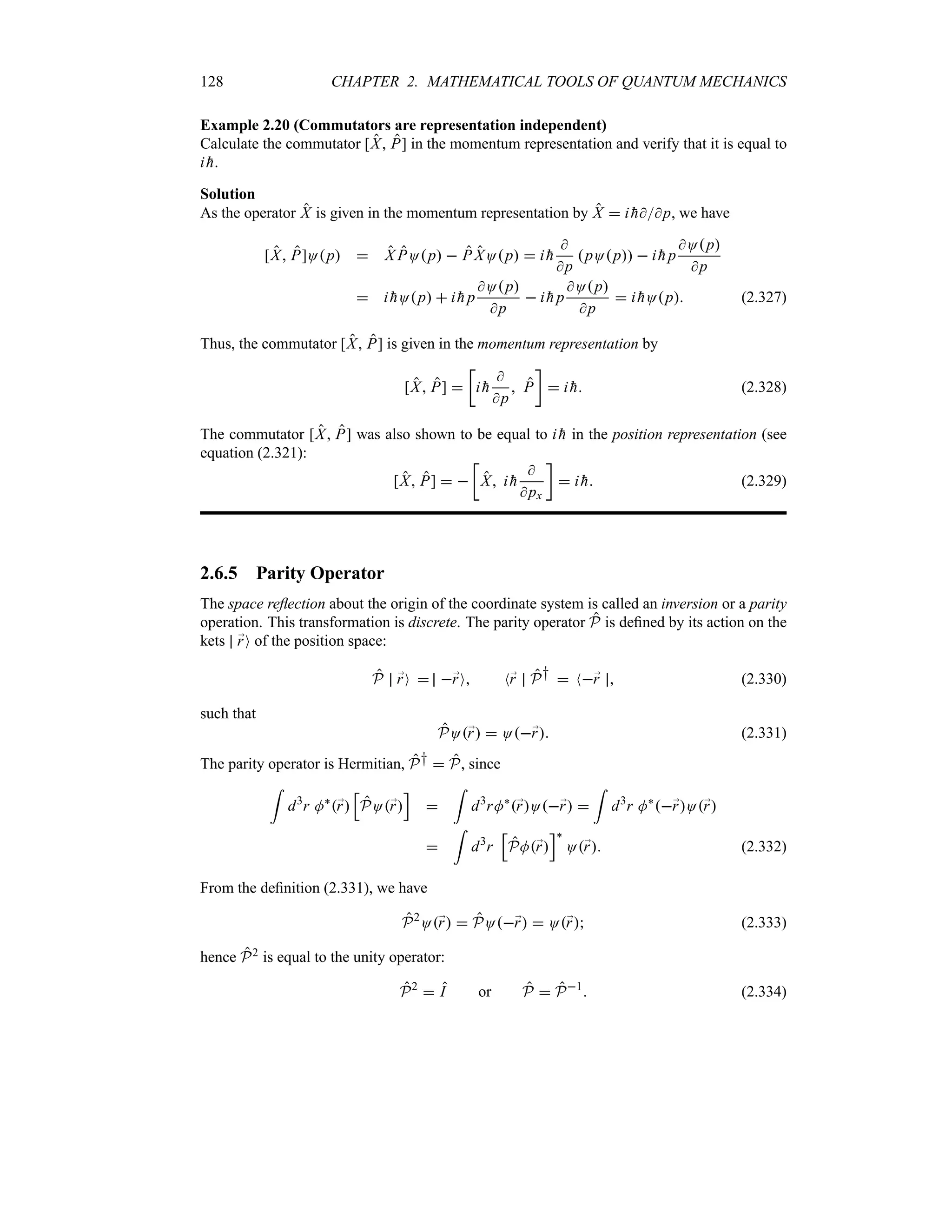 128 CHAPTER 2. MATHEMATICAL TOOLS OF QUANTUM MECHANICS
Example 2.20 (Commutators are representation independent)
Calculate the commutator [X P] in the momentum representation and verify that it is equal to
i 
h.
Solution
As the operator X is given in the momentum representation by X  i 
hp, we have
[X P]Op  X POp  P XOp  i 
h

p
pOp  i 
h p
Op
p
 i 
hOp  i 
h p
Op
p
 i 
h p
Op
p
 i 
hOp (2.327)
Thus, the commutator [X P] is given in the momentum representation by
[X P] 
v
i 
h

p
 P
w
 i 
h (2.328)
The commutator [X P] was also shown to be equal to i 
h in the position representation (see
equation (2.321):
[X P]  
v
X i 
h

px
w
 i 
h (2.329)
2.6.5 Parity Operator
The space reflection about the origin of the coordinate system is called an inversion or a parity
operation. This transformation is discrete. The parity operator P is defined by its action on the
kets ;
rO of the position space:
P ;
rO  ;
rO N;
r P†  N;
r  (2.330)
such that
PO;
r  O;
r (2.331)
The parity operator is Hermitian, P†  P, since
=
d3
r M`
;
r
K
PO;
r
L

=
d3
rM`
;
rO;
r 
=
d3
r M`
;
rO;
r

=
d3
r
K
PM;
r
L`
O;
r (2.332)
From the definition (2.331), we have
P2
O;
r  PO;
r  O;
r (2.333)
hence P2 is equal to the unity operator:
P2
 I or P  P1
 (2.334)
 