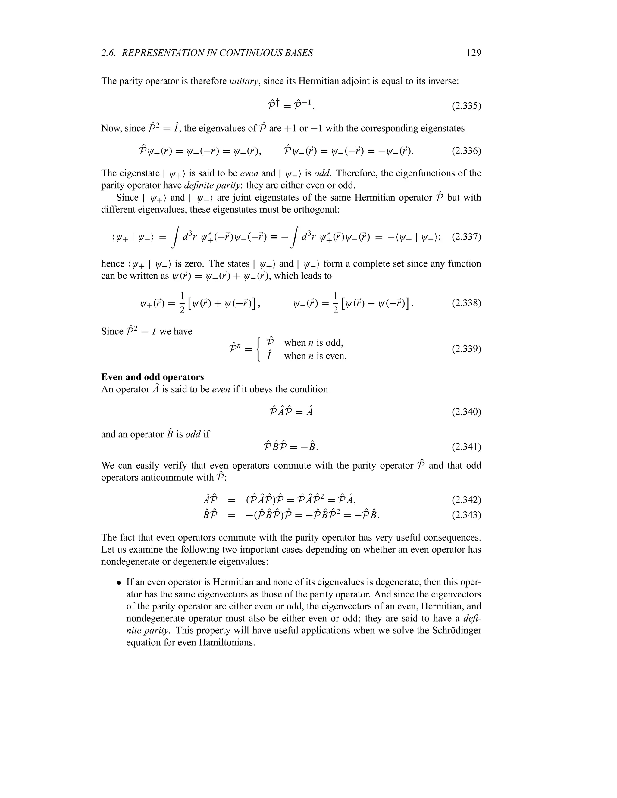 2.6. REPRESENTATION IN CONTINUOUS BASES 129
The parity operator is therefore unitary, since its Hermitian adjoint is equal to its inverse:
P†  P1
 (2.335)
Now, since P2  I, the eigenvalues of P are 1 or 1 with the corresponding eigenstates
PO;
r  O;
r  O;
r PO;
r  O;
r  O;
r (2.336)
The eigenstate OO is said to be even and OO is odd. Therefore, the eigenfunctions of the
parity operator have definite parity: they are either even or odd.
Since OO and OO are joint eigenstates of the same Hermitian operator P but with
different eigenvalues, these eigenstates must be orthogonal:
NO OO 
=
d3
r O`
;
rO;
r k 
=
d3
r O`
;
rO;
r  NO OO (2.337)
hence NO OO is zero. The states OO and OO form a complete set since any function
can be written as O;
r  O;
r  O;
r, which leads to
O;
r 
1
2
d
O;
r  O;
r
e
 O;
r 
1
2
d
O;
r  O;
r
e
 (2.338)
Since P2  I we have
Pn

|
P when n is odd
I when n is even
(2.339)
Even and odd operators
An operator A is said to be even if it obeys the condition
P AP  A (2.340)
and an operator B is odd if
P BP  B (2.341)
We can easily verify that even operators commute with the parity operator P and that odd
operators anticommute with P:
AP  P APP  P AP2
 P A (2.342)
BP  PBPP  PBP2
 P B (2.343)
The fact that even operators commute with the parity operator has very useful consequences.
Let us examine the following two important cases depending on whether an even operator has
nondegenerate or degenerate eigenvalues:
 If an even operator is Hermitian and none of its eigenvalues is degenerate, then this oper-
ator has the same eigenvectors as those of the parity operator. And since the eigenvectors
of the parity operator are either even or odd, the eigenvectors of an even, Hermitian, and
nondegenerate operator must also be either even or odd; they are said to have a defi-
nite parity. This property will have useful applications when we solve the Schrödinger
equation for even Hamiltonians.
 