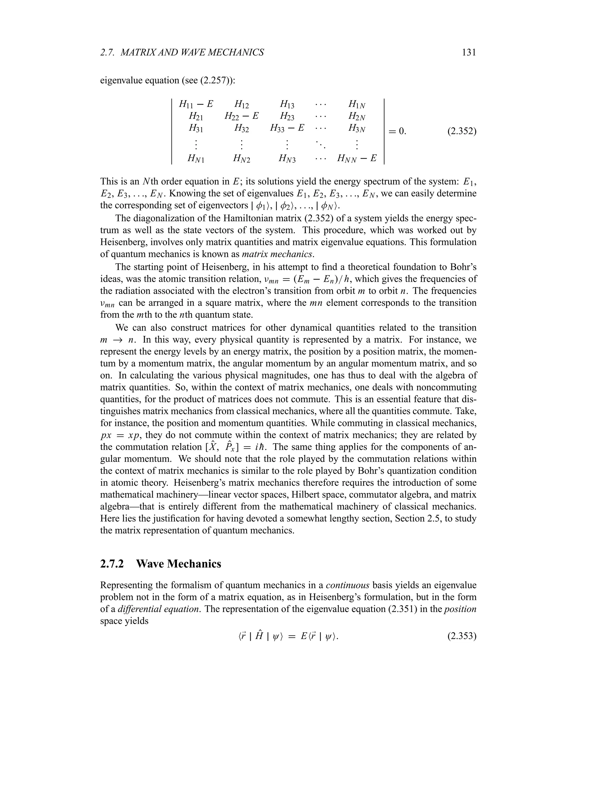 2.7. MATRIX AND WAVE MECHANICS 131
eigenvalue equation (see (2.257)):
n
n
n
n
n
n
n
n
n
n
n
H11  E H12 H13    H1N
H21 H22  E H23    H2N
H31 H32 H33  E    H3N













HN1 HN2 HN3    HN N  E
n
n
n
n
n
n
n
n
n
n
n
 0 (2.352)
This is an Nth order equation in E; its solutions yield the energy spectrum of the system: E1,
E2, E3,   , EN . Knowing the set of eigenvalues E1, E2, E3,   , EN , we can easily determine
the corresponding set of eigenvectors M1O, M2O,   , MN O.
The diagonalization of the Hamiltonian matrix (2.352) of a system yields the energy spec-
trum as well as the state vectors of the system. This procedure, which was worked out by
Heisenberg, involves only matrix quantities and matrix eigenvalue equations. This formulation
of quantum mechanics is known as matrix mechanics.
The starting point of Heisenberg, in his attempt to find a theoretical foundation to Bohr’s
ideas, was the atomic transition relation, Fmn  Em  Enh, which gives the frequencies of
the radiation associated with the electron’s transition from orbit m to orbit n. The frequencies
Fmn can be arranged in a square matrix, where the mn element corresponds to the transition
from the mth to the nth quantum state.
We can also construct matrices for other dynamical quantities related to the transition
m  n. In this way, every physical quantity is represented by a matrix. For instance, we
represent the energy levels by an energy matrix, the position by a position matrix, the momen-
tum by a momentum matrix, the angular momentum by an angular momentum matrix, and so
on. In calculating the various physical magnitudes, one has thus to deal with the algebra of
matrix quantities. So, within the context of matrix mechanics, one deals with noncommuting
quantities, for the product of matrices does not commute. This is an essential feature that dis-
tinguishes matrix mechanics from classical mechanics, where all the quantities commute. Take,
for instance, the position and momentum quantities. While commuting in classical mechanics,
px  xp, they do not commute within the context of matrix mechanics; they are related by
the commutation relation [X Px ]  i 
h. The same thing applies for the components of an-
gular momentum. We should note that the role played by the commutation relations within
the context of matrix mechanics is similar to the role played by Bohr’s quantization condition
in atomic theory. Heisenberg’s matrix mechanics therefore requires the introduction of some
mathematical machinery—linear vector spaces, Hilbert space, commutator algebra, and matrix
algebra—that is entirely different from the mathematical machinery of classical mechanics.
Here lies the justification for having devoted a somewhat lengthy section, Section 2.5, to study
the matrix representation of quantum mechanics.
2.7.2 Wave Mechanics
Representing the formalism of quantum mechanics in a continuous basis yields an eigenvalue
problem not in the form of a matrix equation, as in Heisenberg’s formulation, but in the form
of a differential equation. The representation of the eigenvalue equation (2.351) in the position
space yields
N;
r H OO  EN;
r OO (2.353)
 